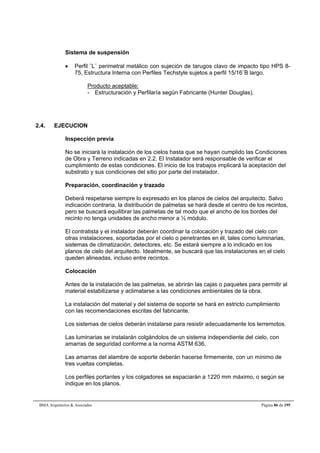 Sistema de suspensión 
 Perfil ¨L¨ perimetral metálico con sujeción de tarugos clavo de impacto tipo HPS 8- 
75, Estructura Interna con Perfiles Techstyle sujetos a perfil 15/16¨B largo. 
Producto aceptable: 
- Estructuración y Perfilaría según Fabricante (Hunter Douglas). 
2.4. EJECUCION 
Inspección previa 
No se iniciará la instalación de los cielos hasta que se hayan cumplido las Condiciones 
de Obra y Terreno indicadas en 2.2. El Instalador será responsable de verificar el 
cumplimiento de estas condiciones. El inicio de los trabajos implicará la aceptación del 
substrato y sus condiciones del sitio por parte del instalador. 
Preparación, coordinación y trazado 
Deberá respetarse siempre lo expresado en los planos de cielos del arquitecto. Salvo 
indicación contraria, la distribución de palmetas se hará desde el centro de los recintos, 
pero se buscará equilibrar las palmetas de tal modo que el ancho de los bordes del 
recinto no tenga unidades de ancho menor a ½ módulo. 
El contratista y el instalador deberán coordinar la colocación y trazado del cielo con 
otras instalaciones, soportadas por el cielo o penetrantes en él, tales como luminarias, 
sistemas de climatización, detectores, etc. Se estará siempre a lo indicado en los 
planos de cielo del arquitecto. Idealmente, se buscará que las instalaciones en el cielo 
queden alineadas, incluso entre recintos. 
Colocación 
Antes de la instalación de las palmetas, se abrirán las cajas o paquetes para permitir al 
material estabilizarse y aclimatarse a las condiciones ambientales de la obra. 
La instalación del material y del sistema de soporte se hará en estricto cumplimiento 
con las recomendaciones escritas del fabricante. 
Los sistemas de cielos deberán instalarse para resistir adecuadamente los terremotos. 
Las luminarias se instalarán colgándolos de un sistema independiente del cielo, con 
amarras de seguridad conforme a la norma ASTM 636. 
Las amarras del alambre de soporte deberán hacerse firmemente, con un mínimo de 
tres vueltas completas. 
Los perfiles portantes y los colgadores se espaciarán a 1220 mm máximo, o según se 
indique en los planos. 
BMA Arquitectos  Asociados Página 86 de 195 
 
