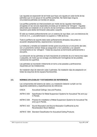 Las viguetas se espaciarán de tal modo que haya una vigueta en cada borde de las 
palmetas que no se apoya en los perfiles portantes. No habrá bajo ninguna 
circunstancia palmetas con bordes sin apoyo. 
Los perfiles portantes se interconectarán por medio de las viguetas intermedias, 
encajadas en las ranuras especiales provistas por el sistema de “stringers”. Viguetas 
adicionales se instalarán en el contorno de las luminarias y otras instalaciones que lo 
requieran para darles terminación adecuada o soporte. 
El cielo se nivelará preferentemente con un sistema de rayo láser, con una tolerancia de 
3 mm en 3 m., y una deformación no superior a 1/360 de la luz. 
Toda la perfilería de soporte debe estar perfectamente alineada y las juntas no 
acusarán desplazamientos, separaciones o torceduras. 
La molduras y remates se instalarán donde quiera se produzca un encuentro del cielo 
con un paramento vertical. Estas se asegurarán a los substratos y se calzarán 
correctamente en los “stringers”. Todas las esquinas se terminarán perfectamente a 
escuadra. 
La colocación de las palmetas se hará mezclando el contenido de a lo menos tres cajas 
o paquetes, de modo que se consiga una distribución homogénea de las posibles 
variaciones de superficie. 
Las palmetas se recortarán nítidamente en torno a las pasadas y perforaciones 
requeridas por las instalaciones. 
Se instalarán clips de retención cada 2 palmetas. Se instalarán clips de adaptación en 
todas las esquinas de los equipos fluorescentes. 
2.5. NORMAS APLICABLES Y ESTANDARES DE REFERENCIA 
Los componentes del sistema de cielos y su instalación deberán cumplir con los 
siguientes estándares y especificaciones de referencia: 
CISCA Acoustical Ceilings: Use and Practice. 
ASTM C 635 Specification for Metal Suspension Systems for Acoustical Tile and Lay-in 
Panels. 
ASTM C 636 Practice for Installation of Metal Suspension Systems for Acoustical Tile 
and Lay-in Panels. 
ASTM C 423 Sound Absorption and Sound Absorption Coefficients by the 
Reverberation Room Method. 
ASTM E 1264 Standard Classification for Acoustical Ceiling Products. 
BMA Arquitectos  Asociados Página 87 de 195 
 