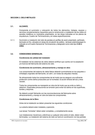 SECCION 3. CIELO METALICO 
3.1. ALCANCE. 
Comprende el suministro y colocación de todos los elementos, trabajos, equipos y 
servicios complementarios requeridos para la construcción e instalación de los cielos en 
paneles metálicos no modulares prepintados, en las áreas indicadas en los planos de 
arquitectura, Cuadro de Terminaciones y en estas especificaciones. 
3.1.1. Suministro e instalación del cielo de paneles en perfiles de acero prepintado, perforado, 
laminado en frío, ubicados en áreas de circulación de público , terrazas exterioressegún lo 
indicado en el Cuadro General de Terminaciones y designado como cielo tipo C-03 o 
CR03. 
3.2. CONDICIONES GENERALES. 
Condiciones de calidad del instalador 
El instalador de los sistemas de cielos deberá certificar que cuenta con la aceptación 
y/o licencia del fabricante del sistema de cielo. 
Condiciones de suministro, almacenamiento y manejo en obra 
Los componentes del sistema de cielos falsos deberán suministrarse en los paquetes o 
embalajes originales del fabricante, sin abrir, con todas las etiquetas intactas. 
Se almacenarán todos los componentes de tal modo que se asegure una suficiente 
protección contra daños producidos por la humedad, la acción directa del sol y otras 
causas. 
Todos los componentes se manejarán en obra de tal modo que se evite su daño y 
deterioro. Especiales precauciones se tomarán para evitar los daños en las superficies, 
bordes y esquinas. 
Se deberá cumplir fielmente con las recomendaciones del fabricante sobre 
almacenamiento y manejo en obra de todos los componentes. 
Condiciones de la Obra 
Antes de la instalación se deben presentar las siguientes condiciones: 
La cubierta deberá estar instalada y operando. 
Las tareas “húmedas” deben estar completas, y completamente secas. 
Las instalaciones mecánicas y eléctricas (y cualquier otra) sobre el cielo, deben estar 
terminadas. La instalación del sistema de cielo se hará en coordinación con las partidas 
BMA Arquitectos  Asociados Página 88 de 195 
 