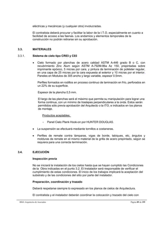 eléctricas y mecánicas (y cualquier otra) involucradas. 
El contratista deberá procurar y facilitar la labor de la I.T.O, especialmente en cuanto a 
facilidad de acceso a las faenas. Los andamios y elementos temporales de la 
construcción no podrán retirarse sin su aprobación. 
3.3. MATERIALES 
3.3.1. Sistema de cielo tipo CR03 y C03 
 Cielo formado por planchas de acero calidad ASTM A-446 grado B o C, con 
recubrimiento Zinc Alum según ASTM A-792M-86a Az 150, prepintadas sobre 
imprimante epóxico, 5 micras por cara, y pintura de terminación de poliéster regular, 
en una capa de 25 micras por la cara expuesta al exterior y 10 micras por el interior. 
Paneles en Modulos de 305 ancho y largo variable, espesor 0.5mm. 
Perfiles formados en rodillos en proceso continuo de laminación en frío, perforados en 
un 22% de su superficie. 
Espesor de la plancha 0,5 mm. 
El largo de las planchas será el máximo que permita su manipulación para lograr una 
forma continua, con un mínimo de traslapes perpendiculares a la onda. Estos serán 
permitidos sólo previa aprobación del Arquitecto o la ITO, e indicados en los planos 
de montaje. 
Productos aceptables: 
- Panel Cielo Plank Hook-on por HUNTER DOUGLAS. 
 La suspensión se efectuará mediante tornillos a costaneras. 
 Perfiles de remate contra lámparas, vigas de borde, tabiques, etc, ángulos y 
molduras de remate en el mismo material de la grilla de acero prepintado, según se 
requiera para una correcta terminación. 
3.4. EJECUCIÓN 
Inspección previa 
No se iniciará la instalación de los cielos hasta que se hayan cumplido las Condiciones 
de la Obra indicadas en el punto 3.2. El Instalador será responsable de verificar el 
cumplimiento de estas condiciones. El inicio de los trabajos implicará la aceptación del 
substrato y de las condiciones del sitio por parte del instalador. 
Preparación, coordinación y trazado 
Deberá respetarse siempre lo expresado en los planos de cielos de Arquitectura. 
El contratista y el instalador deberán coordinar la colocación y trazado del cielo con 
BMA Arquitectos  Asociados Página 89 de 195 
 