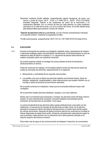 Fijaciones mediante tornillo sellador, autoperforante cabeza hexagonal, de acero, con 
ranura y punta de broca, HILTI 12-24 x 2" HWH Dril it, BULK STLG FLO-SEAL 
arandela integrada. Fijación a las costaneras de acero de la techumbre y re-vestimientos 
laterales, con un mínimo de tres por cada plancha, en cada costanera, 
colocados en el valle de la onda y no en la cumbre del nervio. El tornillo deberá tener 
alas desprendibles para perforar a través de madera. 
Fijación de planchas entre sí y con forros, con las mismas características indicadas 
en el párrafo anterior, mediante los siguientes tornillos: 
Tornillo autorroscante, autoperforante, HILTI 1/4-14 x 7/8" HWH STCH Flo-Seal STLG. 
1.4. EJECUCION 
1.4.1. Durante el transporte los paneles se protegerán mediante cuñas, separadores de madera 
o elementos análogos según recomendación del fabricante. El almacenamiento en obra se 
realizará en pilas de altura no superior a 1 m. apoyando las placas sobre listones de 
madera colocados sobre una superficie horizontal. 
Se pondrá especial cuidado en proteger las caras pintadas durante el transporte y 
almacenamiento en terreno. 
Antes de comenzar los trabajos, el Contratista deberá revisar las estructuras sobre las 
cuales se colocarán las planchas, especialmente en lo siguiente: 
 Alineamiento y verticalidad de los soportes estructurales. 
 Los perfiles a los que se fijarán las planchas deberán encontrarse limpios, libres de 
rebabas, soldaduras, irregularidades u otras obstrucciones que puedan interferir con el 
montaje y dañar las pinturas de terminación aplicadas. 
No se podrá comenzar la instalación, hasta que los eventuales defectos hayan sido 
corregidos. 
No se permitirá instalar planchas abolladas, rayadas o con otros defectos. 
Dentro de lo conveniente para transporte y montaje, las planchas serán del largo máximo 
posible. Si fuera estrictamente necesario consultar traslapes transversales para la 
colocación de las planchas se procederá como sigue: 
La juntura longitudinal de las planchas debe quedar perfectamente a escuadra con las 
costaneras. La secuencia de montaje de las planchas se debe iniciar con la plancha 
ubicada en la esquina inferior del extremo del paramento a revestir hacia donde soplan 
los vientos dominantes. Después de fijada la primera plancha se continuará el montaje en 
hileras diagonales de abajo hacia arriba, alineando correctamente cada plancha según la 
que le precede, hasta terminar con la colocación de la última plancha ubicada en la 
esquina superior del extremo contrario. 
Para evitar vías de agua en las uniones donde se traslapan 4 planchas, es conveniente 
BMA Arquitectos & Asociados Página 9 de 195 
 