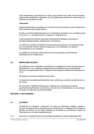 otras instalaciones, soportadas por el cielo o que penetran en él, tales como luminarias, 
sistemas de climatización, detectores, etc. Se deberá estar siempre en conformidad a lo 
indicado en los planos de cielo. 
Colocación 
Viguetas adicionales se instalarán en el contorno de las luminarias y otras instalaciones 
que lo requieran para darles soporte. 
El cielo se nivelará preferentemente con un sistema de rayo láser, con una tolerancia de 
3 mm en 3 m., y una deformación no superior a 1/360 de la luz. 
Toda la perfilería de soporte debe estar perfectamente alineada y las juntas no 
acusarán desplazamientos, separaciones o torceduras. 
La molduras y remates se instalarán donde quiera se produzca un encuentro del cielo 
con un paramento vertical. Estas se asegurarán a los substratos y se calzarán 
correctamente en los “stringers”. 
Los perfiles se recortarán nítidamente en torno a las pasadas y perforaciones 
requeridas por las instalaciones. 
3.5. INSPECCIÓN TÉCNICA. 
Se verificará que los materiales suministrados y la calidad de la mano de obra sean los 
especificados, o en su defecto completamente equivalentes en sus características 
técnicas y comportamiento físico. Cualquier duda al respecto deberá ser decidida por la 
I.T.O. 
Se exigirá una correcta nivelación de los cielos. 
La inspección se repetirá periódicamente para verificar que se están cumpliendo las ins-trucciones. 
Se rechazarán materiales defectuosos o dañados por manipulación incorrecta. 
Igualmente procedimientos constructivos, obra de mano incompetente, etc. que pongan 
en riesgo una ejecución de primera calidad. 
SECCION 4. CIELO MADERA 
4.1. ALCANCE. 
Comprende el suministro y colocación de todos los elementos, trabajos, equipos y 
servicios complementarios requeridos para la construcción e instalación de los cielos en 
paneles de madera, en las áreas indicadas en los planos de arquitectura, Cuadro de 
Terminaciones y en estas especificaciones. 
4.1.1. Suministro e instalación del cielo de paneles en perfiles de madera aglomerada, RH 
BMA Arquitectos  Asociados Página 90 de 195 
 