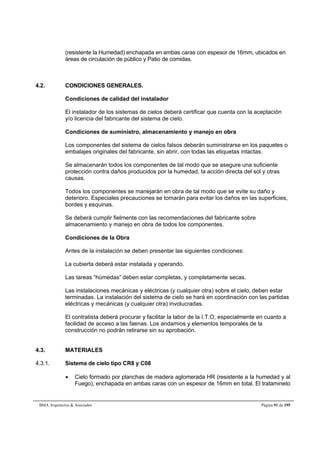 (resistente la Humedad) enchapada en ambas caras con espesor de 16mm, ubicados en 
áreas de circulación de público y Patio de comidas. 
4.2. CONDICIONES GENERALES. 
Condiciones de calidad del instalador 
El instalador de los sistemas de cielos deberá certificar que cuenta con la aceptación 
y/o licencia del fabricante del sistema de cielo. 
Condiciones de suministro, almacenamiento y manejo en obra 
Los componentes del sistema de cielos falsos deberán suministrarse en los paquetes o 
embalajes originales del fabricante, sin abrir, con todas las etiquetas intactas. 
Se almacenarán todos los componentes de tal modo que se asegure una suficiente 
protección contra daños producidos por la humedad, la acción directa del sol y otras 
causas. 
Todos los componentes se manejarán en obra de tal modo que se evite su daño y 
deterioro. Especiales precauciones se tomarán para evitar los daños en las superficies, 
bordes y esquinas. 
Se deberá cumplir fielmente con las recomendaciones del fabricante sobre 
almacenamiento y manejo en obra de todos los componentes. 
Condiciones de la Obra 
Antes de la instalación se deben presentar las siguientes condiciones: 
La cubierta deberá estar instalada y operando. 
Las tareas “húmedas” deben estar completas, y completamente secas. 
Las instalaciones mecánicas y eléctricas (y cualquier otra) sobre el cielo, deben estar 
terminadas. La instalación del sistema de cielo se hará en coordinación con las partidas 
eléctricas y mecánicas (y cualquier otra) involucradas. 
El contratista deberá procurar y facilitar la labor de la I.T.O, especialmente en cuanto a 
facilidad de acceso a las faenas. Los andamios y elementos temporales de la 
construcción no podrán retirarse sin su aprobación. 
4.3. MATERIALES 
4.3.1. Sistema de cielo tipo CR8 y C08 
 Cielo formado por planchas de madera aglomerada HR (resistente a la humedad y al 
Fuego), enchapada en ambas caras con un espesor de 16mm en total. El tratamineto 
BMA Arquitectos  Asociados Página 91 de 195 
 