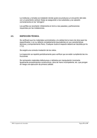 La molduras y remates se instalarán donde quiera se produzca un encuentro del cielo 
con un paramento vertical. Estas se asegurarán a los substratos y se calzarán 
correctamente en los “stringers”. 
Los perfiles se recortarán nítidamente en torno a las pasadas y perforaciones 
requeridas por las instalaciones. 
4.5. INSPECCIÓN TÉCNICA. 
Se verificará que los materiales suministrados y la calidad de la mano de obra sean los 
especificados, o en su defecto completamente equivalentes en sus características 
técnicas y comportamiento físico. Cualquier duda al respecto deberá ser decidida por la 
I.T.O. 
Se exigirá una correcta nivelación de los cielos. 
La inspección se repetirá periódicamente para verificar que se están cumpliendo las ins-trucciones. 
Se rechazarán materiales defectuosos o dañados por manipulación incorrecta. 
Igualmente procedimientos constructivos, obra de mano incompetente, etc. que pongan 
en riesgo una ejecución de primera calidad. 
BMA Arquitectos  Asociados Página 93 de 195 
 