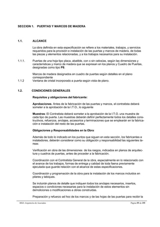 SECCION 1. PUERTAS Y MARCOS DE MADERA 
1.1. ALCANCE 
La obra definida en esta especificación se refiere a los materiales, trabajos, y servicios 
requeridos para la provisión e instalación de las puertas y marcos de madera, de todas 
las piezas y elementos relacionadas, y a los trabajos necesarios para su instalación. 
1.1.1. Puertas de una hoja tipo placa, abatible, con o sin celosías, según las dimensiones y 
características y marco de madera que se expresan en los planos y Cuadro de Puertas, 
designadas como tipo P8. 
Marcos de madera designados en cuadro de puertas según detalles en el plano 
correspondiente 
1.1.2 Ventana de cristal incorporado a puerta según vista de plano. 
1.2. CONDICIONES GENERALES 
Requisitos y obligaciones del fabricante: 
Aprobaciones. Antes de la fabricación de las puertas y marcos, el contratista deberá 
someter a la aprobación de la I.T.O., lo siguiente 
Muestras: El Contratista deberá someter a la aprobación de la I.T.O. una muestra de 
cada tipo de puerta. Las muestras deberán definir perfectamente todos los detalles cons-tructivos, 
refuerzos, anclajes, accesorios y terminaciones que se emplearán en la fabrica-ción 
e instalación del resto de las puertas. 
Obligaciones y Responsabilidades en la Obra: 
Además de todo lo indicado en los puntos que siguen en esta sección, los fabricantes e 
instaladores, deberán considerar como su obligación y responsabilidad las siguientes ta-reas: 
Verificación en obra de las dimensiones de los rasgos, indicados en planos de arquitec-tura 
y cuadros de puertas, antes de proceder a la fabricación. 
Coordinación con el Contratista General de la obra, especialmente en lo relacionado con 
el avance de los trabajos, formas de entrega y calidad de toda faena previamente 
ejecutada que guarde relación con el alcance de estas especificaciones. 
Coordinación y programación de la obra para la instalación de los marcos incluidos en 
pilares y tabiques. 
Se incluirán planos de detalle que indiquen todos los anclajes necesarios, insertos, 
espacios o condiciones necesarias para la instalación de estos elementos sin 
demoliciones o modificaciones a obras construidas. 
Preparación y refuerzo ad hoc de los marcos y de las hojas de las puertas para recibir la 
BMA Arquitectos  Asociados Página 95 de 195 
 