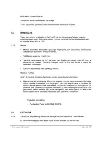 quincallería correspondiente. 
Suministrar todos los elementos de anclaje. 
Todas las puertas y marcos serán completamente fabricadas en taller. 
1.3. MATERIALES. 
Todas las maderas empleadas en fabricación de los elementos señalados en estas 
especificaciones serán de primera calidad y con un contenido de humedad estabilizado 
en un valor no superior al 12%. 
1.3.1. Marcos. 
 Marcos de madera de laurelia o pino, tipo “finger-joint”, con las formas y dimensiones 
indicadas en los detalles correspondientes. 
 Tablillas de ajuste, de 15 x 60 mm. 
 Tornillos roscamadera de 2½ de largo, para fijación de marcos, cada 60 cms. a 
elementos de madera. Tornillos y tarugos plásticos S10 para fijación a muros de 
albañilería u hormigón. 
 Adhesivo de contacto entre tablillas y marcos. 
Hojas de Puertas: 
Serán de madera, tipo placa, fabricadas con las siguientes características: 
 Hoja de puertas terciadas de 45 mm de espesor, con una estructura interior formada 
por un bastidor de laurelia o pino “finger-joint”, reforzada a la altura de la cerradura. El 
bastidor estará rigidizado con atiesadores, colocados a una distancia no superior a 10 
cm entre ejes, o relleno con espirales de madera, y será cubierto por ambas caras con 
placa MDF, terzian o similar de 5,5 mm de espesor, para recibir pintura. La estructura 
interior deberá llevar las estrías necesarias para permitir su ventilación. 
Productos aceptables: 
- Puertas tipo Placa, de BEAGLE DOORS 
1.4. EJECUCION. 
1.4.1. Torceduras, arqueados y alabeos de las hojas deberán limitarse a 1 mm máximo. 
La variación del espesor total de las hojas deberá limitarse a 1 mm máximo. 
BMA Arquitectos  Asociados Página 96 de 195 
 