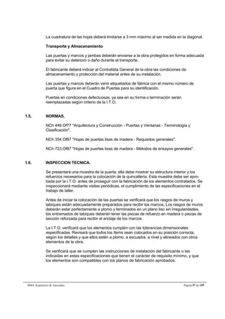 La cuadratura de las hojas deberá limitarse a 3 mm máximo al ser medida en la diagonal. 
Transporte y Almacenamiento 
Las puertas y marcos y jambas deberán enviarse a la obra protegidos en forma adecuada 
para evitar su deterioro o daño durante el transporte. 
El fabricante deberá indicar al Contratista General de la obra las condiciones de 
almacenamiento y protección del material antes de su instalación. 
Las puertas y marcos deberán venir etiquetados de fábrica con el mismo número de 
puerta que figura en el Cuadro de Puertas para su identificación. 
Puertas en condiciones defectuosas, ya sea en su forma o terminación serán 
reemplazadas según criterio de la I.T.O. 
1.5. NORMAS. 
NCh 446.Of77 Arquitectura y Construcción - Puertas y Ventanas - Terminología y 
Clasificación. 
NCh 354.Of87 Hojas de puertas lisas de madera - Requisitos generales. 
NCh 723.Of87 Hojas de puertas lisas de madera - Métodos de ensayos generales. 
1.6. INSPECCION TECNICA. 
Se presentará una muestra de la puerta, ella debe mostrar su estructura interior y los 
refuerzos necesarios para la colocación de la quincallería. Esta muestra debe ser apro-bada 
por la I.T.O. antes de proseguir con la fabricación de los elementos contratados. Se 
inspeccionará mediante visitas periódicas, el cumplimiento de las especificaciones en el 
trabajo de taller. 
Antes de iniciar la colocación de las puertas se verificará que los rasgos de muros y 
tabiques están adecuadamente preparados para recibir los marcos. Los rasgos de muros 
deberán estar perfectamente a plomo y terminados en un plano liso sin irregularidades, 
los entramados de tabiques deberán tener las piezas de refuerzo en madera o piezas de 
sección reforzada para recibir el anclaje de los marcos. 
La I.T.O. verificará que los elementos cumplen con las tolerancias dimensionales 
especificadas. Revisará que todos los ítems sean colocados en su posición correcta, 
según los detalles y que ellos estén a plomo, a escuadra, a nivel y alineados con otros 
elementos de la obra. 
Se verificará que se cumplen las instrucciones de instalación del fabricante o las 
indicadas en estas especificaciones que tienen el carácter de requisito mínimo, y que 
los elementos son compatibles con los planos de fabricación aprobados. 
BMA Arquitectos  Asociados Página 97 de 195 
 