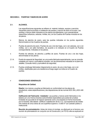 SECCION 2. PUERTAS Y MARCOS DE ACERO 
2.1. ALCANCE. 
Las especificaciones siguientes se refieren al material, trabajos, equipos y servicios 
requeridos para la provisión e instalación de puertas y marcos de acero en la obra. Las 
puertas y marcos están indicados en los planos de estándares y sus características 
específicas (refuerzos, celosías, mirillas, etc.) en los Cuadros de Puertas incluidos en los 
de planos. 
 Marcos de plancha de acero, para las puertas indicadas en los puntos siguientes. 
Denominados en los Cuadros de puertas. 
 Puertas de plancha de acero. Puertas de una o de dos hojas, con o sin celosías, con o sin 
mirillas, con o sin sello hermético, de acuerdo a lo indicado en el Cuadro de Puertas 
correspondiente. Indicadas en los planos. 
 Puertas de celosías, de plancha y perfiles de acero. Puertas de una o de dos hojas, 
denominadas en los planos. 
2.1.4. Puerta de especial de Seguridad, es una puerta fabricada especialmente, que se consulta 
instalada con marco y quincallería incluidas, con las dimensiones indicadas en el plano de 
detalles. Consulta marco y quincallería de seguridad. 
2.1.5. Puertas cortafuego fabricadas íntegramente en acero, de una o dos hojas, con o sin 
mirillas, clasificadas para una resistencia al fuego según se indica en el Cuadro de 
puertas. 
 CONDICIONES GENERALES 
Requisitos de Calidad. 
Diseño: Los marcos y puertas se fabricarán en conformidad con los planos de 
arquitectura, estas especificaciones y las disposiciones de las normas NCh 354 y NCh 446 
Of.77. 
Calificación del Fabricante - Instalador: Las puertas y marcos serán fabricados e ins-talados 
por una misma empresa subcontratista especialista que pueda dar pruebas 
fundadas de que está en el negocio operando como una empresa en forma reconocida 
por la industria. Ella deberá certificar a satisfacción de la I.T.C, una experiencia de instala-ción 
exitosa de cinco obras de una superficie superior a 5.000 m2 con carácter público o 
institucional. 
Reunión de preinstalación: Antes de iniciar el montaje, se efectuará en el terreno una 
reunión de preinstalación en conjunto con el Constructor y la ITO En ella se explicará en 
BMA Arquitectos  Asociados Página 98 de 195 
 