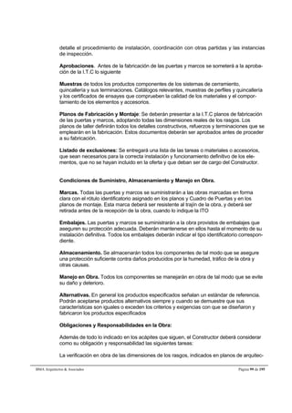 detalle el procedimiento de instalación, coordinación con otras partidas y las instancias 
de inspección. 
Aprobaciones. Antes de la fabricación de las puertas y marcos se someterá a la aproba-ción 
de la I.T.C lo siguiente 
Muestras de todos los productos componentes de los sistemas de cerramiento, 
quincallería y sus terminaciones. Catálogos relevantes, muestras de perfiles y quincallería 
y los certificados de ensayes que comprueben la calidad de los materiales y el compor-tamiento 
de los elementos y accesorios. 
Planos de Fabricación y Montaje: Se deberán presentar a la I.T.C planos de fabricación 
de las puertas y marcos, adoptando todas las dimensiones reales de los rasgos. Los 
planos de taller definirán todos los detalles constructivos, refuerzos y terminaciones que se 
emplearán en la fabricación. Estos documentos deberán ser aprobados antes de proceder 
a su fabricación. 
Listado de exclusiones: Se entregará una lista de las tareas o materiales o accesorios, 
que sean necesarios para la correcta instalación y funcionamiento definitivo de los ele-mentos, 
que no se hayan incluido en la oferta y que deban ser de cargo del Constructor. 
Condiciones de Suministro, Almacenamiento y Manejo en Obra. 
Marcas. Todas las puertas y marcos se suministrarán a las obras marcadas en forma 
clara con el rótulo identificatorio asignado en los planos y Cuadro de Puertas y en los 
planos de montaje. Esta marca deberá ser resistente al trajín de la obra, y deberá ser 
retirada antes de la recepción de la obra, cuando lo indique la ITO 
Embalajes. Las puertas y marcos se suministrarán a la obra provistos de embalajes que 
aseguren su protección adecuada. Deberán mantenerse en ellos hasta el momento de su 
instalación definitiva. Todos los embalajes deberán indicar el tipo identificatorio correspon-diente. 
Almacenamiento. Se almacenarán todos los componentes de tal modo que se asegure 
una protección suficiente contra daños producidos por la humedad, tráfico de la obra y 
otras causas. 
Manejo en Obra. Todos los componentes se manejarán en obra de tal modo que se evite 
su daño y deterioro. 
Alternativas. En general los productos especificados señalan un estándar de referencia. 
Podrán aceptarse productos alternativos siempre y cuando se demuestre que sus 
características son iguales o exceden los criterios y exigencias con que se diseñaron y 
fabricaron los productos especificados 
Obligaciones y Responsabilidades en la Obra: 
Además de todo lo indicado en los acápites que siguen, el Constructor deberá considerar 
como su obligación y responsabilidad las siguientes tareas: 
La verificación en obra de las dimensiones de los rasgos, indicados en planos de arquitec- 
BMA Arquitectos  Asociados Página 99 de 195 
 