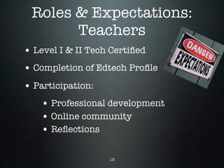 Roles & Expectations:
       Teachers
• Level I & II Tech Certiﬁed
• Completion of Edtech Proﬁle
• Participation:
    • Professional development
    • Online community
    • Reﬂections

                   13
 