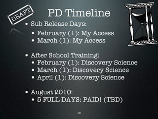 DR   A FT    PD Timeline
      • Sub Release Days:
        • February (1): My Access
        • March (1): My Access
      • After School Training:
        • February (1): Discovery Science
        • March (1): Discovery Science
        • April (1): Discovery Science
      • August 2010:
        • 5 FULL DAYS: PAID! (TBD)
                      15
 