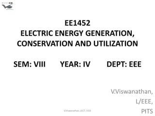 EE1452
 ELECTRIC ENERGY GENERATION,
CONSERVATION AND UTILIZATION

SEM: VIII   YEAR: IV                     DEPT: EEE


                                          V.Viswanathan,
                                                  L/EEE,
             V.Viswanathan, LECT / EEE
                                                    PITS
                                                     1
 