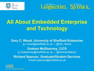 All About Embedded Enterprise
and Technology
Gary C. Wood, University of Sheffield Enterprise
g.c.wood@sheffield.ac.uk | @GC_Wood
Graham McElearney, CiCS
g.mcelearney@sheffield.ac.uk | @GrahamMacca
Richard Spencer, Graduate/Student Services
richard.spencer@sheffield.ac.uk
 