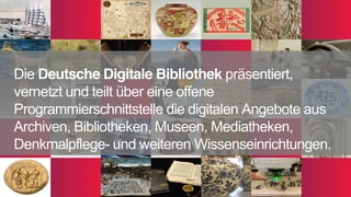 Die Deutsche Digitale Bibliothek präsentiert,
vernetzt und teilt über eine offene
Programmierschnittstelle die digitalen Angebote aus
Archiven, Bibliotheken, Museen, Mediatheken,
Denkmalpflege- und weiteren Wissenseinrichtungen.
 