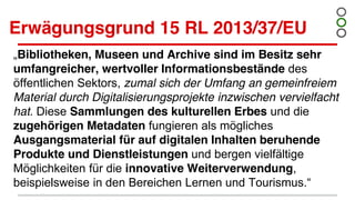 Erwägungsgrund 15 RL 2013/37/EU
„Bibliotheken, Museen und Archive sind im Besitz sehr
umfangreicher, wertvoller Informationsbestände des
öffentlichen Sektors, zumal sich der Umfang an gemeinfreiem
Material durch Digitalisierungsprojekte inzwischen vervielfacht
hat. Diese Sammlungen des kulturellen Erbes und die
zugehörigen Metadaten fungieren als mögliches
Ausgangsmaterial für auf digitalen Inhalten beruhende
Produkte und Dienstleistungen und bergen vielfältige
Möglichkeiten für die innovative Weiterverwendung,
beispielsweise in den Bereichen Lernen und Tourismus.“
 