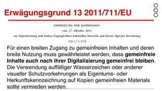 Erwägungsgrund 13 2011/711/EU
Für einen breiten Zugang zu gemeinfreien Inhalten und deren
breite Nutzung muss gewährleistet werden, dass gemeinfreie
Inhalte auch nach ihrer Digitalisierung gemeinfrei bleiben.
Die Verwendung auffälliger Wasserzeichen oder anderer
visueller Schutzvorkehrungen als Eigentums- oder
Herkunftskennzeichnung auf Kopien gemeinfreien Materials
sollte vermieden werden.
 