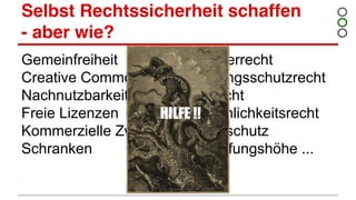 Selbst Rechtssicherheit schaffen
- aber wie?
Gemeinfreiheit
Creative Commons
Nachnutzbarkeit
Freie Lizenzen
Kommerzielle Zwecke
Schranken
Urheberrecht
Leistungsschutzrecht
Bildrecht
Persönlichkeitsrecht
Datenschutz
Schöpfungshöhe ...
HILFE !!
 