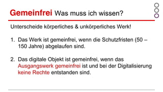 Gemeinfrei Was muss ich wissen?
Unterscheide körperliches & unkörperliches Werk!
1. Das Werk ist gemeinfrei, wenn die Schutzfristen (50 –
150 Jahre) abgelaufen sind.
2. Das digitale Objekt ist gemeinfrei, wenn das
Ausgangswerk gemeinfrei ist und bei der Digitalisierung
keine Rechte entstanden sind.
 
