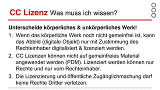 CC Lizenz Was muss ich wissen?
Unterscheide körperliches & unkörperliches Werk!
1. Wenn das körperliche Werk noch nicht gemeinfrei ist, kann
das Abbild (digitale Objekt) nur mit Zustimmung des
Rechteinhaber digitalisiert & lizenziert werden.
2. CC Lizenzen können nicht auf gemeinfreies Material
angewendet werden (PDM). Lizenziert werden können nur
Rechte und nur vom Rechteinhaber.
3. Die Lizenzierung und öffentliche Zugänglichmachung darf
keine Rechte Dritter verletzen.
 