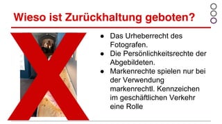 Wieso ist Zurückhaltung geboten?
● Das Urheberrecht des
Fotografen.
● Die Persönlichkeitsrechte der
Abgebildeten.
● Markenrechte spielen nur bei
der Verwendung
markenrechtl. Kennzeichen
im geschäftlichen Verkehr
eine Rolle
 