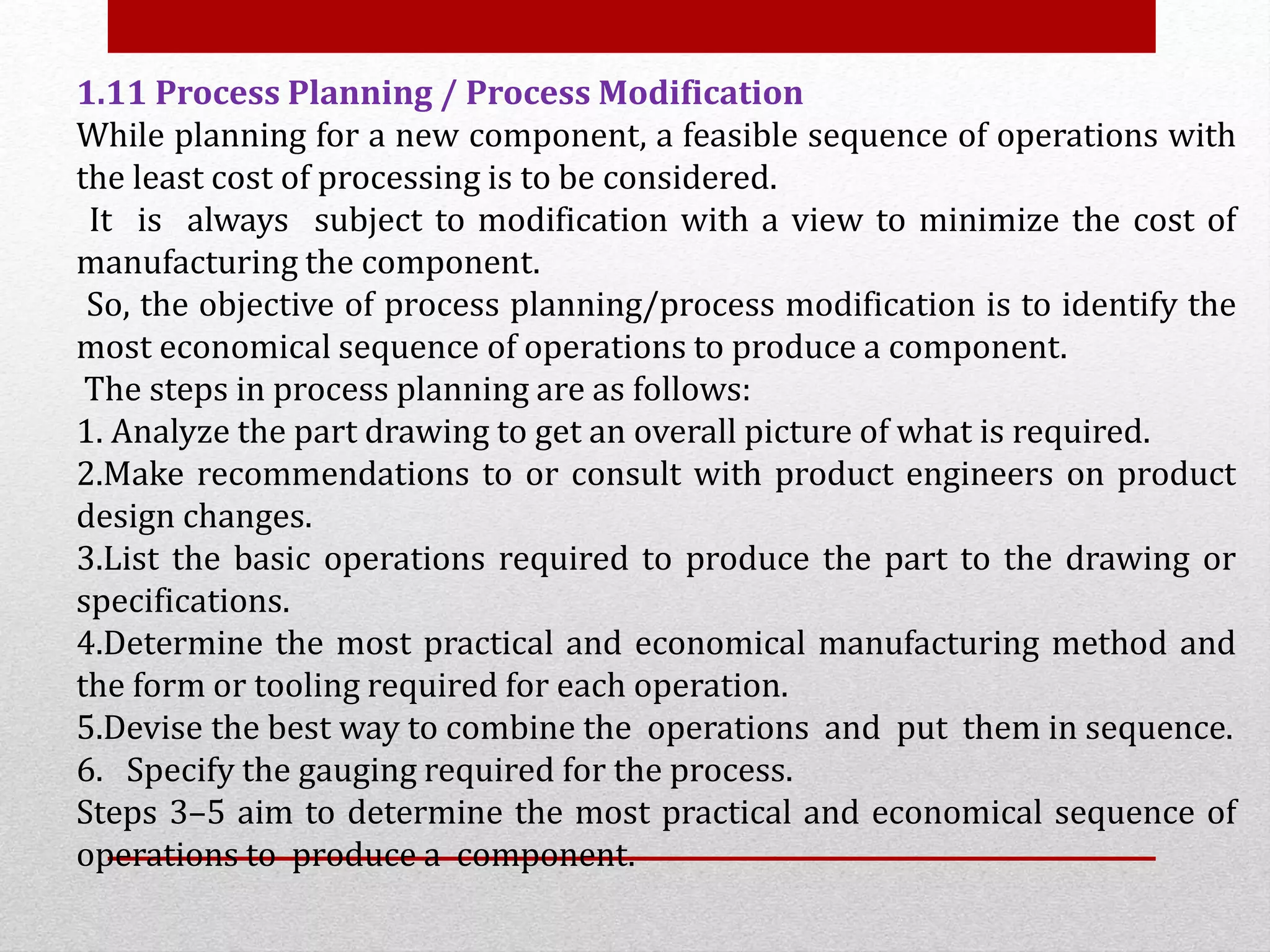 1.11 Process Planning / Process Modification
While planning for a new component, a feasible sequence of operations with
the least cost of processing is to be considered.
It is always subject to modification with a view to minimize the cost of
manufacturing the component.
So, the objective of process planning/process modification is to identify the
most economical sequence of operations to produce a component.
The steps in process planning are as follows:
1. Analyze the part drawing to get an overall picture of what is required.
2.Make recommendations to or consult with product engineers on product
design changes.
3.List the basic operations required to produce the part to the drawing or
specifications.
4.Determine the most practical and economical manufacturing method and
the form or tooling required for each operation.
5.Devise the best way to combine the operations and put them in sequence.
6. Specify the gauging required for the process.
Steps 3–5 aim to determine the most practical and economical sequence of
operations to produce a component.
 