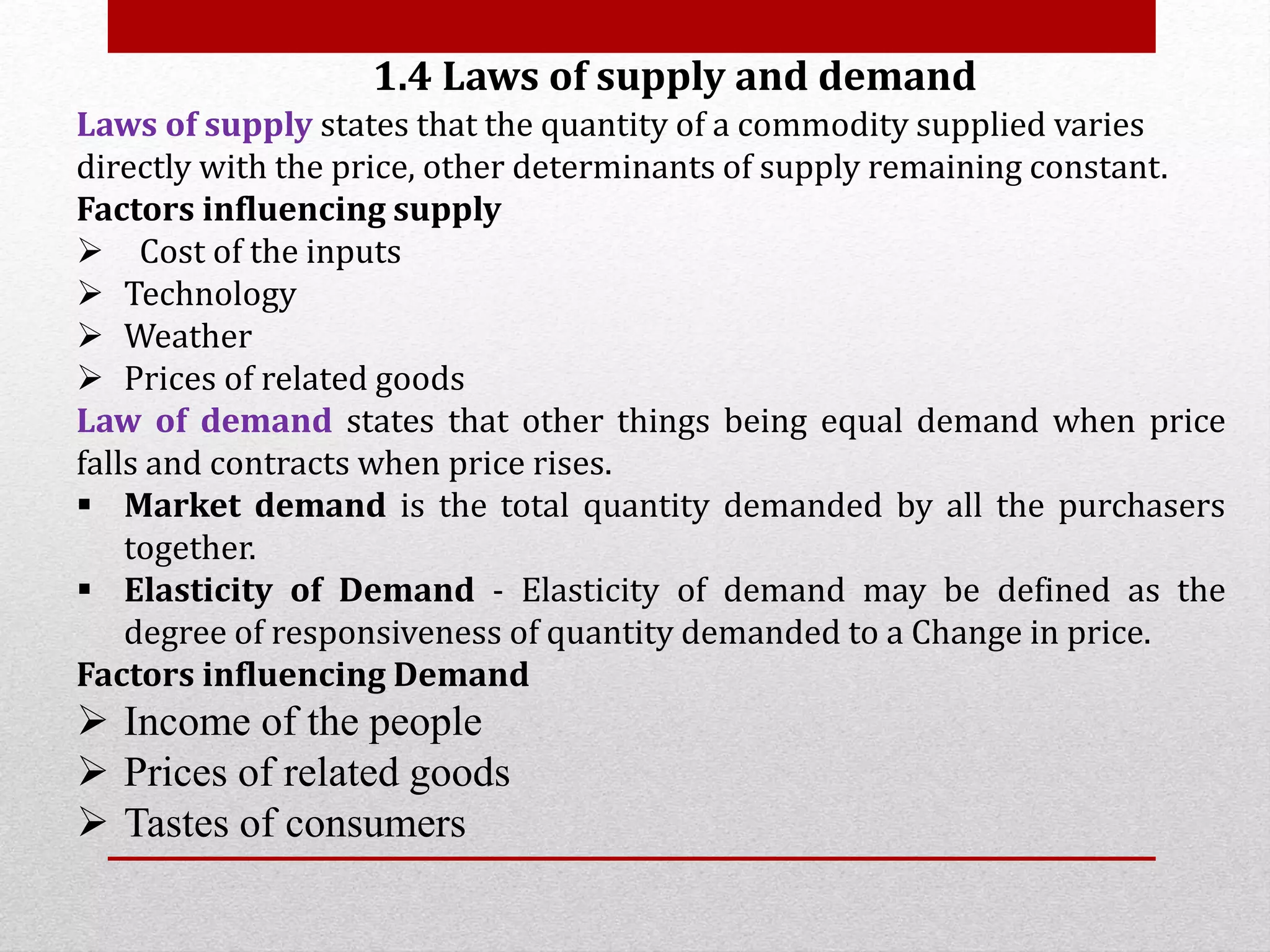1.4 Laws of supply and demand
Laws of supply states that the quantity of a commodity supplied varies
directly with the price, other determinants of supply remaining constant.
Factors influencing supply
 Cost of the inputs
 Technology
 Weather
 Prices of related goods
Law of demand states that other things being equal demand when price
falls and contracts when price rises.
 Market demand is the total quantity demanded by all the purchasers
together.
 Elasticity of Demand - Elasticity of demand may be defined as the
degree of responsiveness of quantity demanded to a Change in price.
Factors influencing Demand
 Income of the people
 Prices of related goods
 Tastes of consumers
 