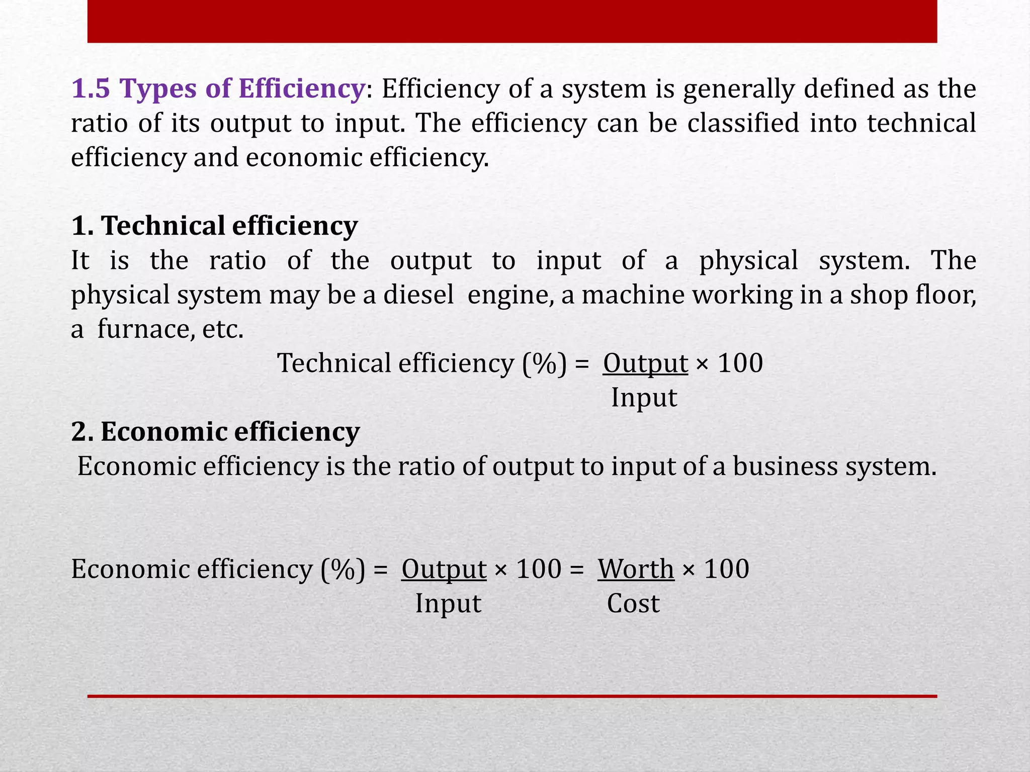 1.5 Types of Efficiency: Efficiency of a system is generally defined as the
ratio of its output to input. The efficiency can be classified into technical
efficiency and economic efficiency.
1. Technical efficiency
It is the ratio of the output to input of a physical system. The
physical system may be a diesel engine, a machine working in a shop floor,
a furnace, etc.
Technical efficiency (%) = Output × 100
Input
2. Economic efficiency
Economic efficiency is the ratio of output to input of a business system.
Economic efficiency (%) = Output × 100 = Worth × 100
Input Cost
 