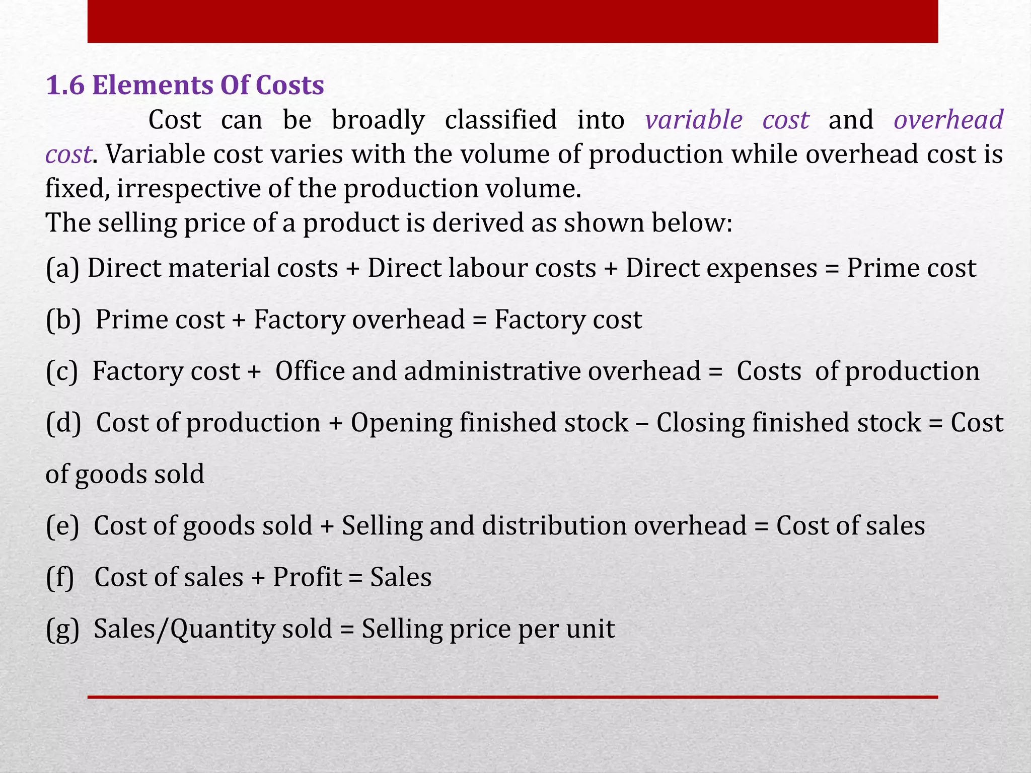 1.6 Elements Of Costs
Cost can be broadly classified into variable cost and overhead
cost. Variable cost varies with the volume of production while overhead cost is
fixed, irrespective of the production volume.
The selling price of a product is derived as shown below:
(a) Direct material costs + Direct labour costs + Direct expenses = Prime cost
(b) Prime cost + Factory overhead = Factory cost
(c) Factory cost + Office and administrative overhead = Costs of production
(d) Cost of production + Opening finished stock – Closing finished stock = Cost
of goods sold
(e) Cost of goods sold + Selling and distribution overhead = Cost of sales
(f) Cost of sales + Profit = Sales
(g) Sales/Quantity sold = Selling price per unit
 