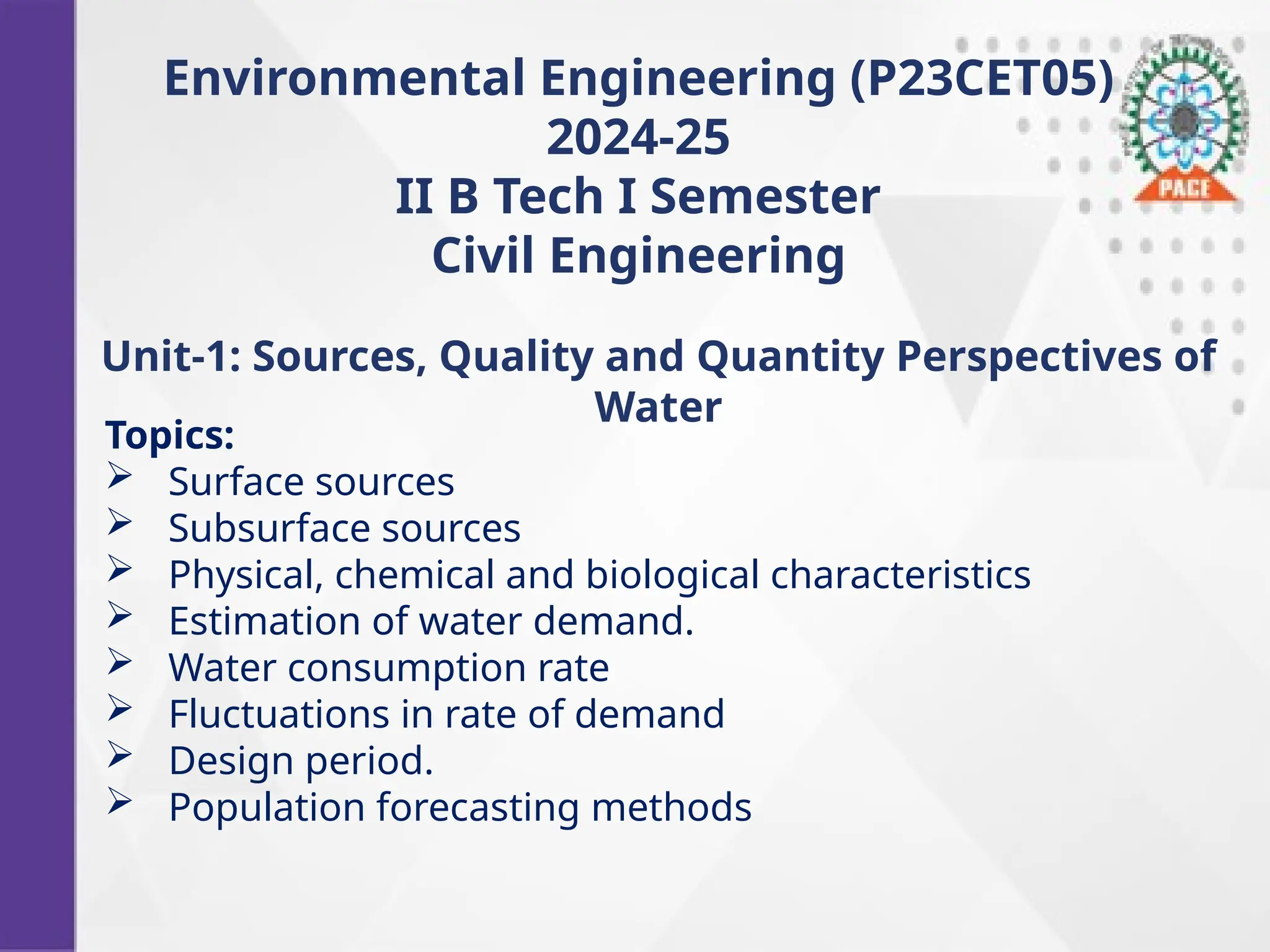 Environmental Engineering (P23CET05)
2024-25
II B Tech I Semester
Civil Engineering
Topics:
 Surface sources
 Subsurface sources
 Physical, chemical and biological characteristics
 Estimation of water demand.
 Water consumption rate
 Fluctuations in rate of demand
 Design period.
 Population forecasting methods
Unit-1: Sources, Quality and Quantity Perspectives of
Water
 