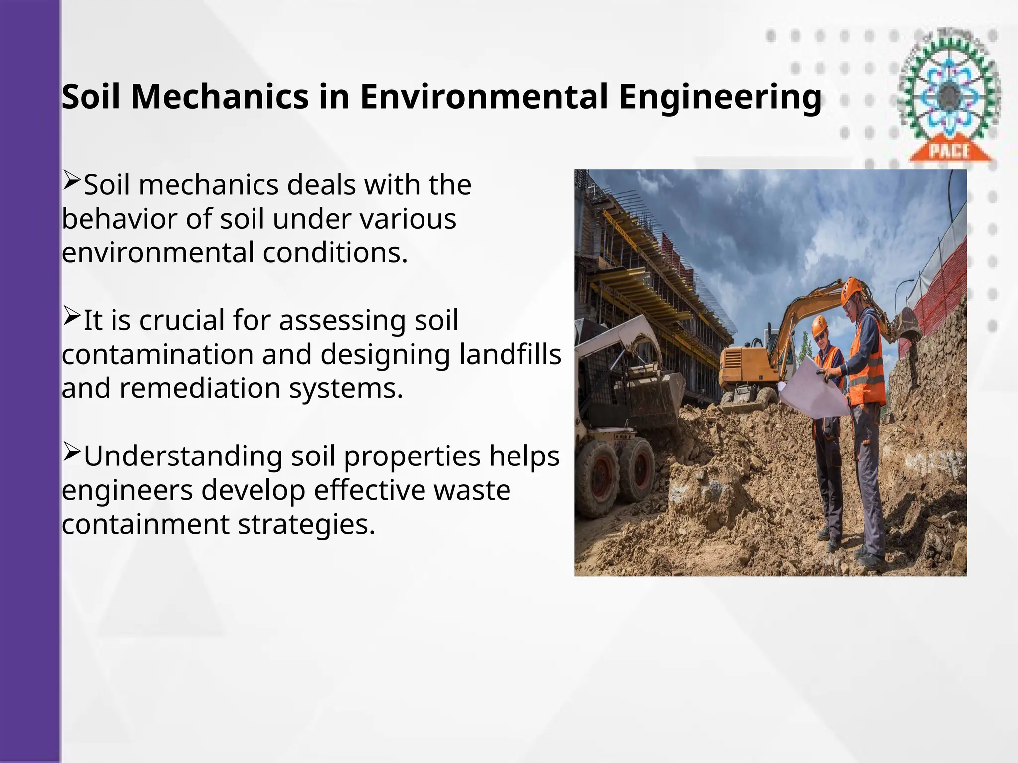 Soil Mechanics in Environmental Engineering
Soil mechanics deals with the
behavior of soil under various
environmental conditions.
It is crucial for assessing soil
contamination and designing landfills
and remediation systems.
Understanding soil properties helps
engineers develop effective waste
containment strategies.
 