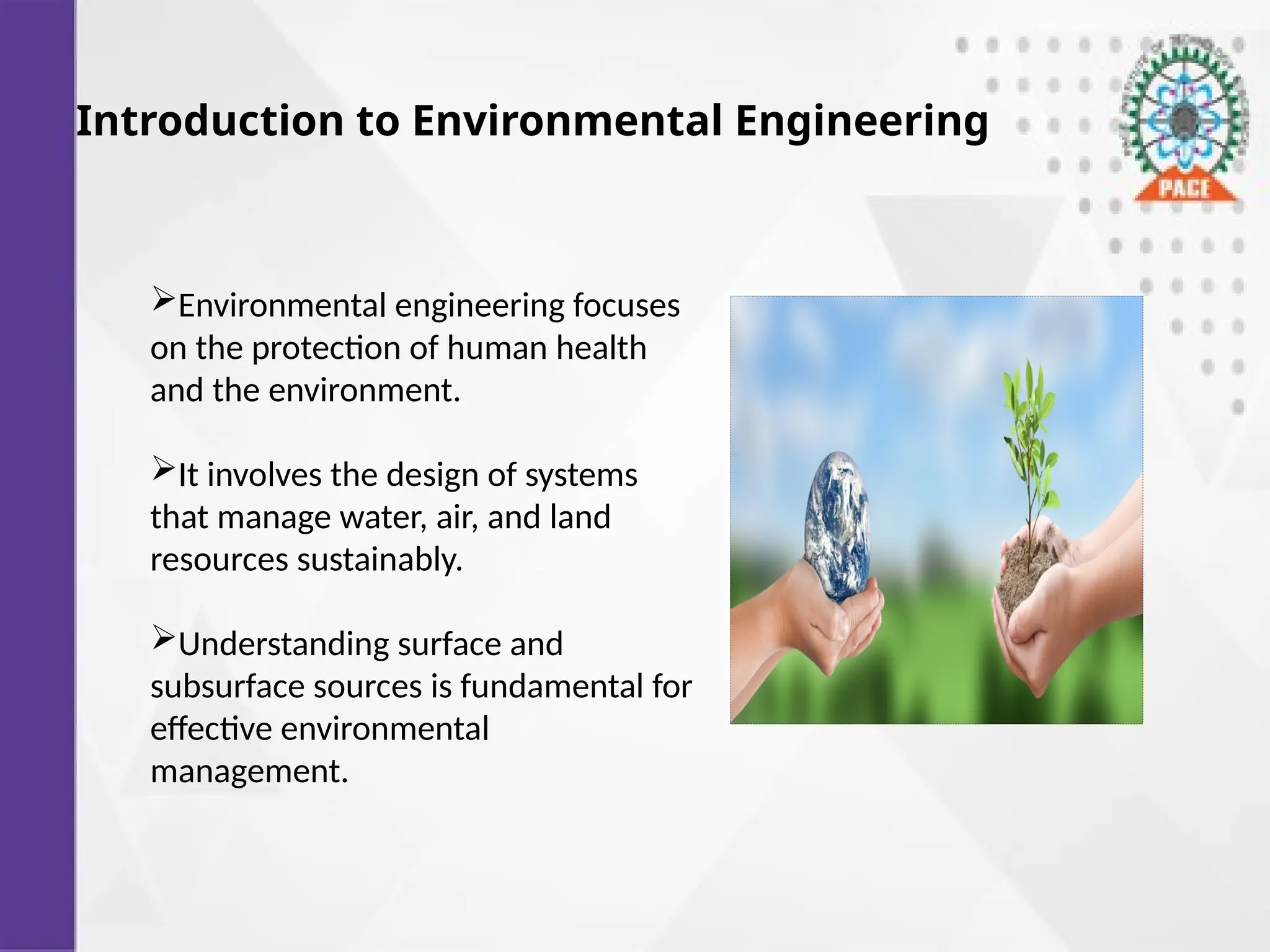 Introduction to Environmental Engineering
Environmental engineering focuses
on the protection of human health
and the environment.
It involves the design of systems
that manage water, air, and land
resources sustainably.
Understanding surface and
subsurface sources is fundamental for
effective environmental
management.
 