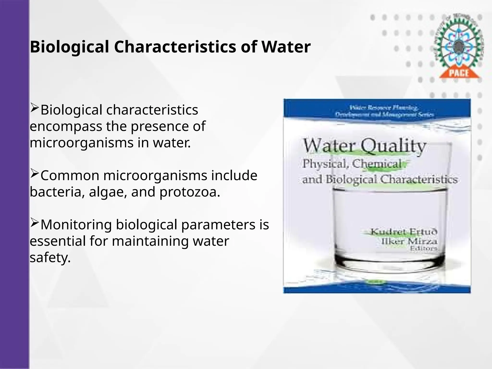 Biological Characteristics of Water
Biological characteristics
encompass the presence of
microorganisms in water.
Common microorganisms include
bacteria, algae, and protozoa.
Monitoring biological parameters is
essential for maintaining water
safety.
 