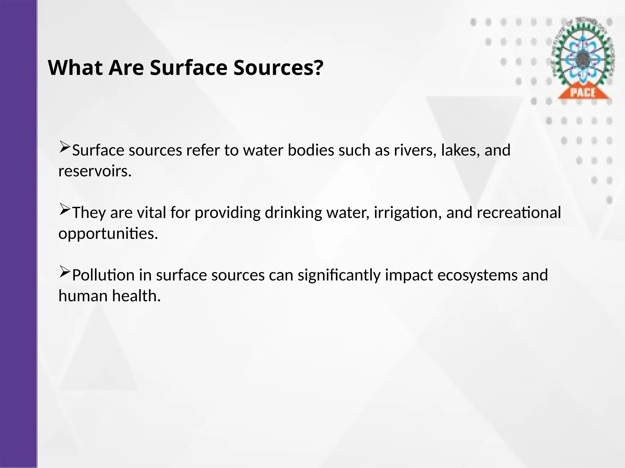 What Are Surface Sources?
Surface sources refer to water bodies such as rivers, lakes, and
reservoirs.
They are vital for providing drinking water, irrigation, and recreational
opportunities.
Pollution in surface sources can significantly impact ecosystems and
human health.
 