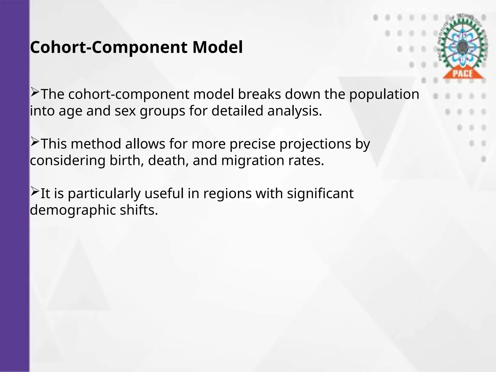Cohort-Component Model
The cohort-component model breaks down the population
into age and sex groups for detailed analysis.
This method allows for more precise projections by
considering birth, death, and migration rates.
It is particularly useful in regions with significant
demographic shifts.
 