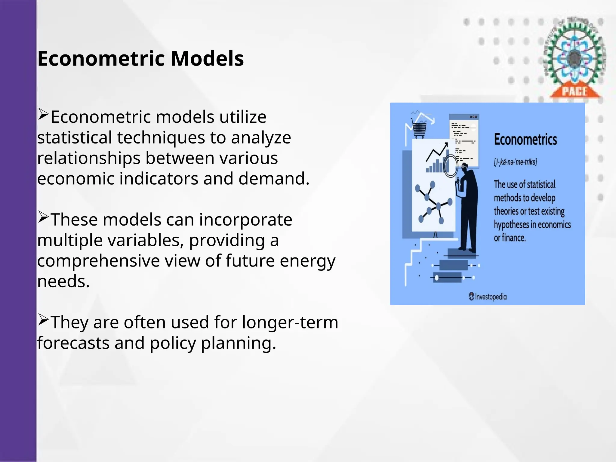 Econometric Models
Econometric models utilize
statistical techniques to analyze
relationships between various
economic indicators and demand.
These models can incorporate
multiple variables, providing a
comprehensive view of future energy
needs.
They are often used for longer-term
forecasts and policy planning.
 