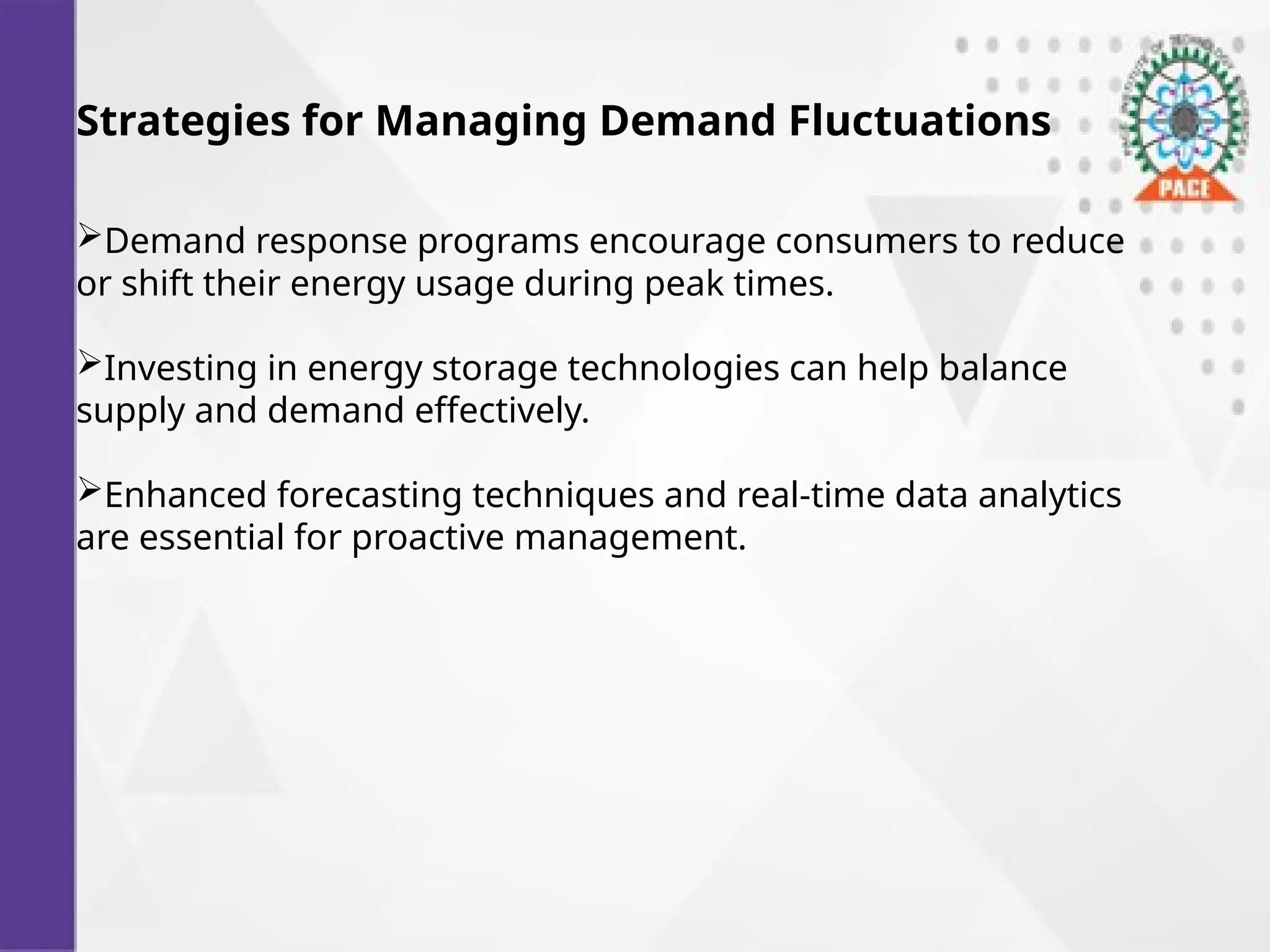 Strategies for Managing Demand Fluctuations
Demand response programs encourage consumers to reduce
or shift their energy usage during peak times.
Investing in energy storage technologies can help balance
supply and demand effectively.
Enhanced forecasting techniques and real-time data analytics
are essential for proactive management.
 