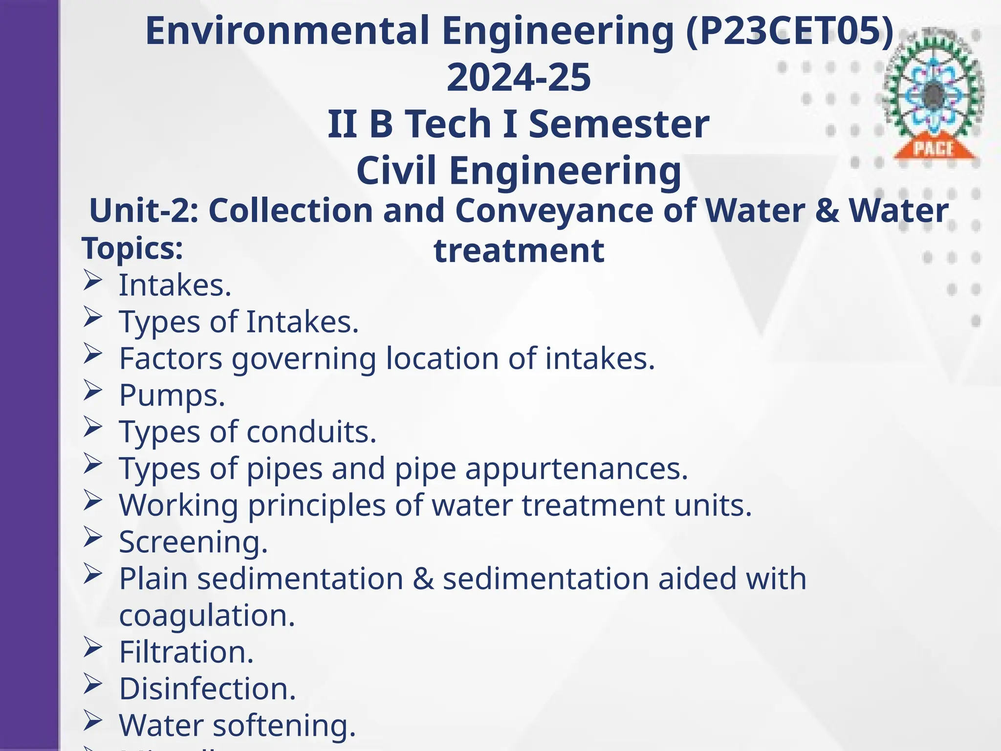 Environmental Engineering (P23CET05)
2024-25
II B Tech I Semester
Civil Engineering
Unit-2: Collection and Conveyance of Water & Water
treatment
Topics:
 Intakes.
 Types of Intakes.
 Factors governing location of intakes.
 Pumps.
 Types of conduits.
 Types of pipes and pipe appurtenances.
 Working principles of water treatment units.
 Screening.
 Plain sedimentation & sedimentation aided with
coagulation.
 Filtration.
 Disinfection.
 Water softening.
 