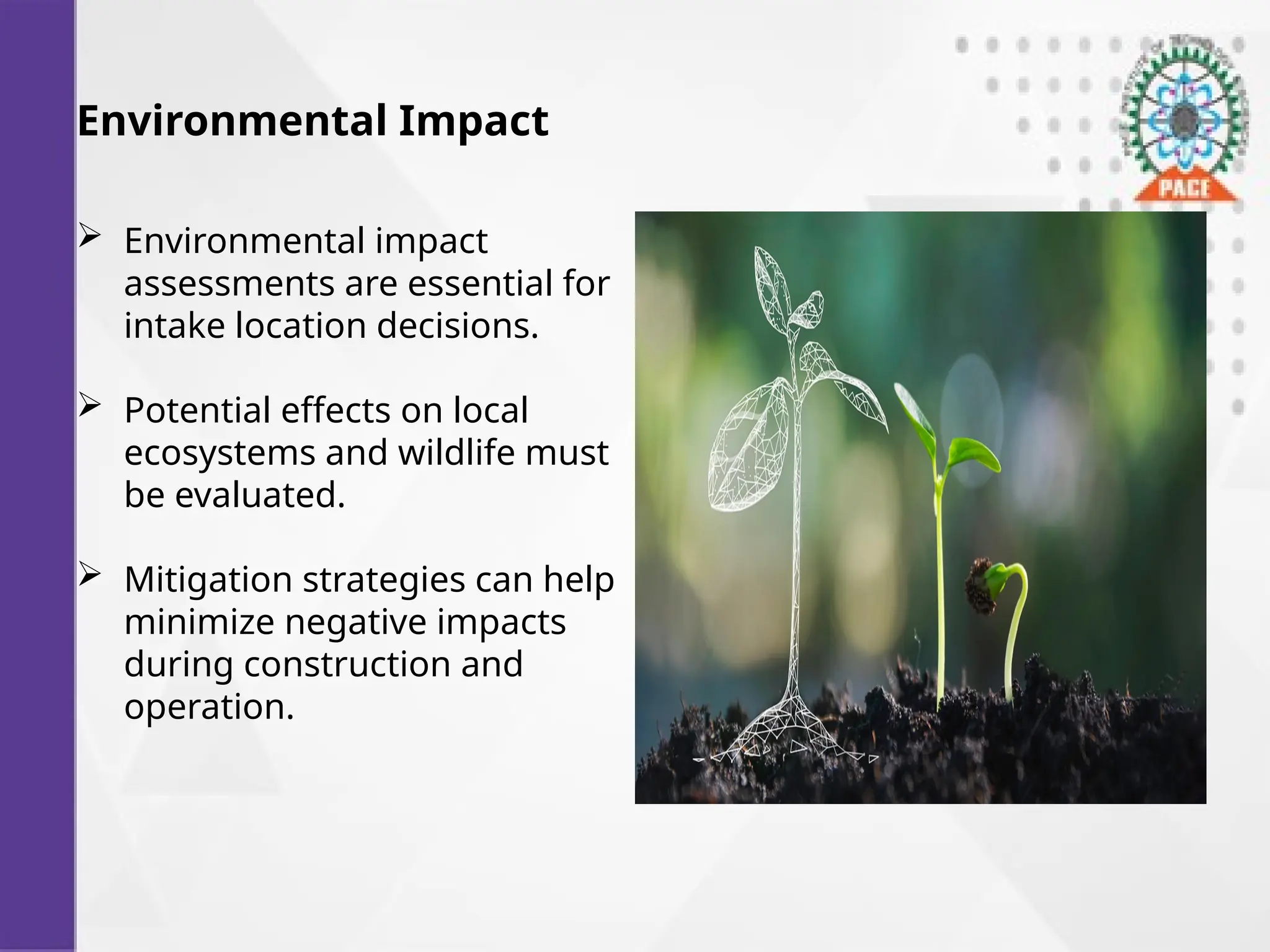 Environmental Impact
 Environmental impact
assessments are essential for
intake location decisions.
 Potential effects on local
ecosystems and wildlife must
be evaluated.
 Mitigation strategies can help
minimize negative impacts
during construction and
operation.
 