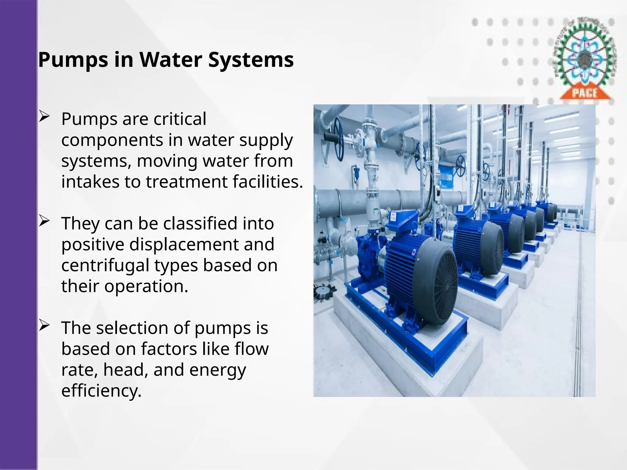 Pumps in Water Systems
 Pumps are critical
components in water supply
systems, moving water from
intakes to treatment facilities.
 They can be classified into
positive displacement and
centrifugal types based on
their operation.
 The selection of pumps is
based on factors like flow
rate, head, and energy
efficiency.
 