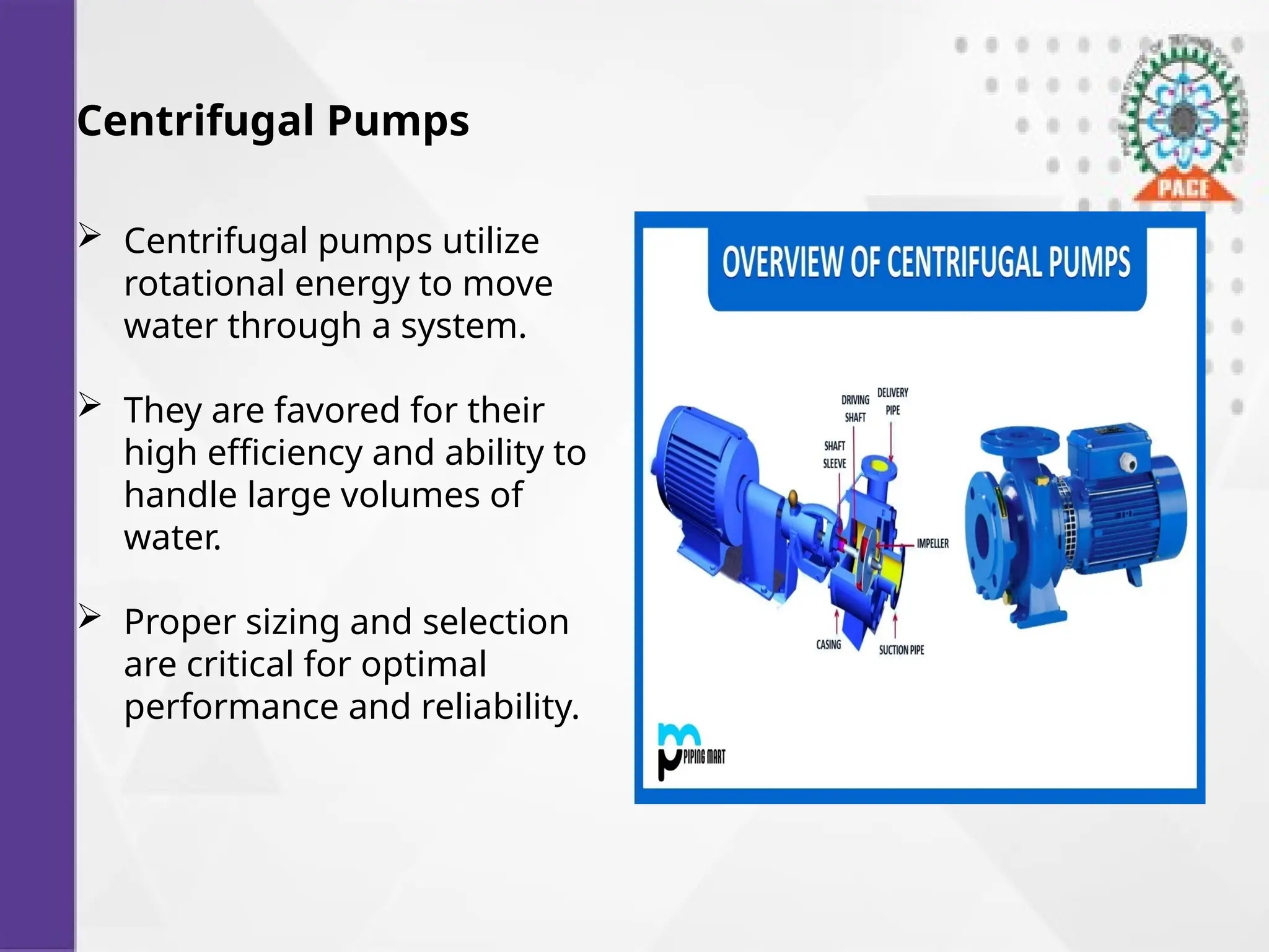 Centrifugal Pumps
 Centrifugal pumps utilize
rotational energy to move
water through a system.
 They are favored for their
high efficiency and ability to
handle large volumes of
water.
 Proper sizing and selection
are critical for optimal
performance and reliability.
 