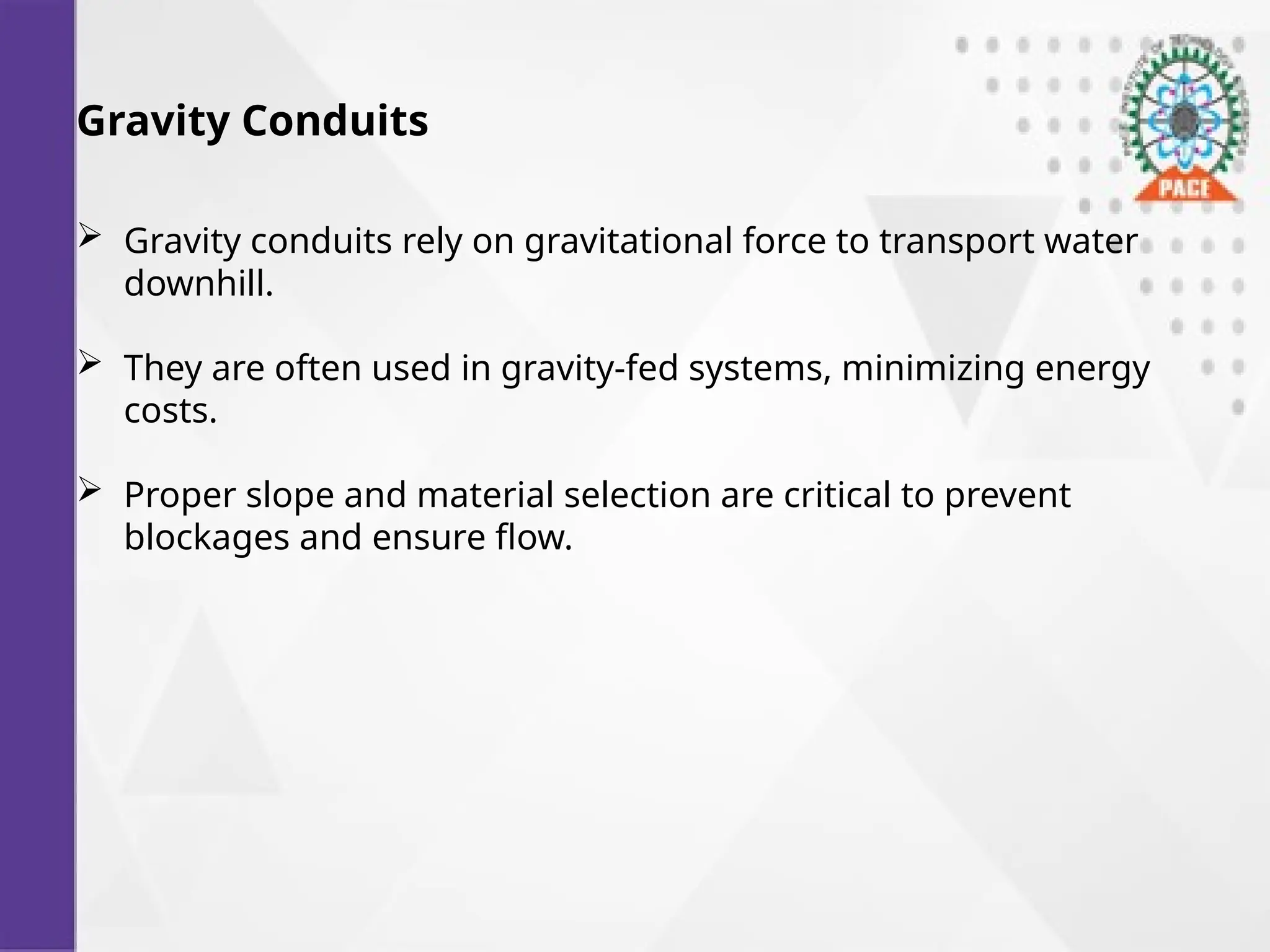 Gravity Conduits
 Gravity conduits rely on gravitational force to transport water
downhill.
 They are often used in gravity-fed systems, minimizing energy
costs.
 Proper slope and material selection are critical to prevent
blockages and ensure flow.
 
