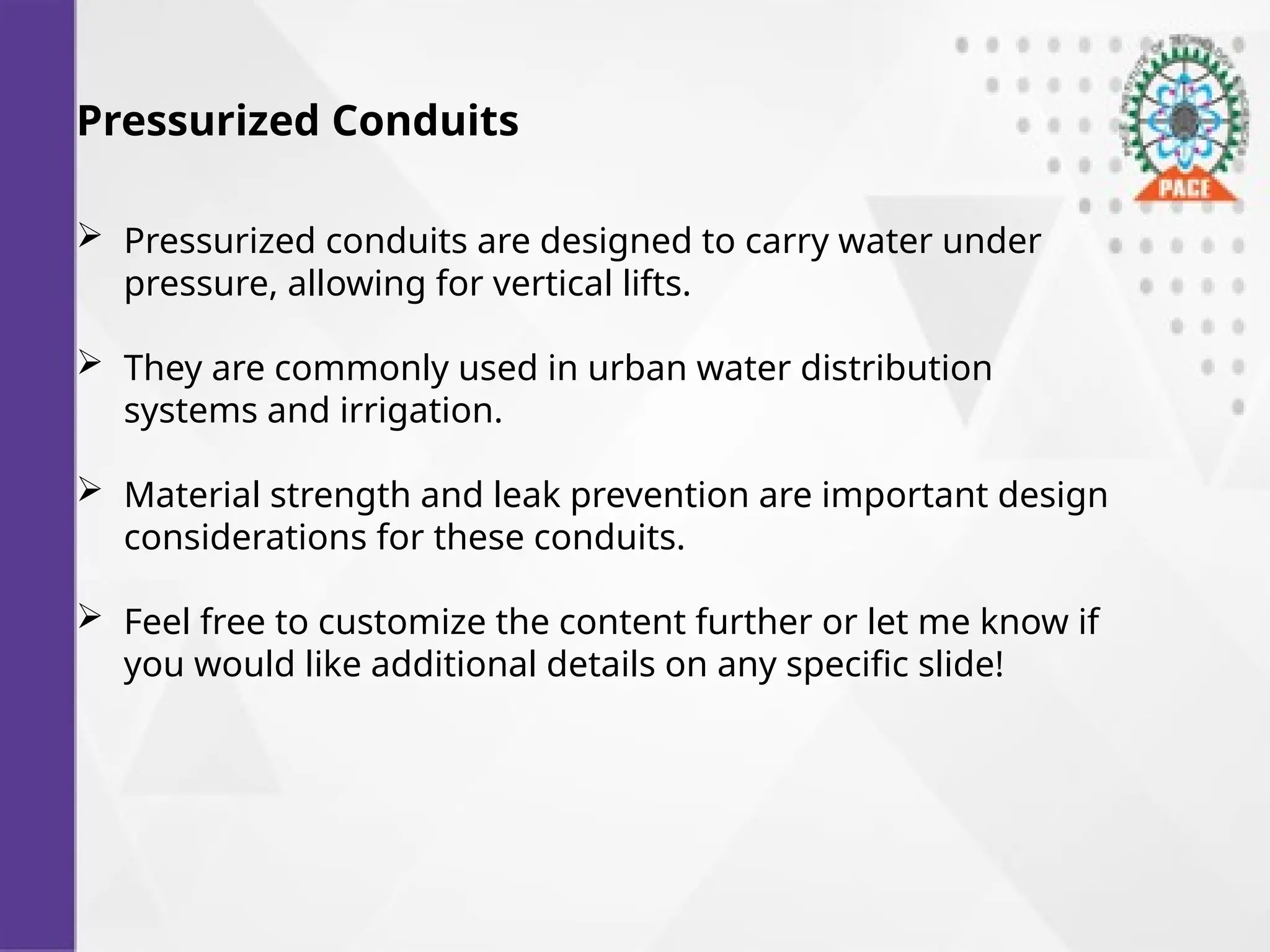 Pressurized Conduits
 Pressurized conduits are designed to carry water under
pressure, allowing for vertical lifts.
 They are commonly used in urban water distribution
systems and irrigation.
 Material strength and leak prevention are important design
considerations for these conduits.
 Feel free to customize the content further or let me know if
you would like additional details on any specific slide!
 