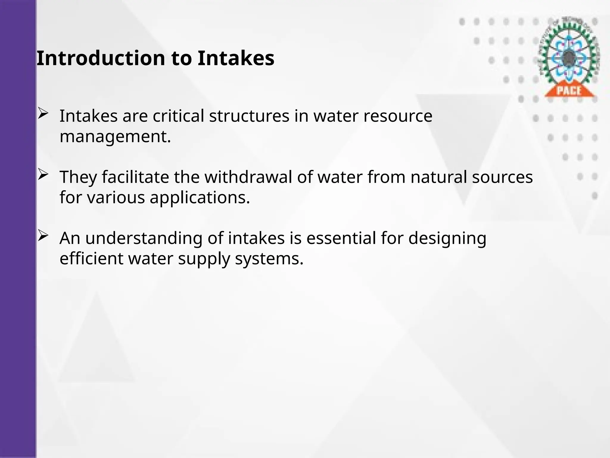 Introduction to Intakes
 Intakes are critical structures in water resource
management.
 They facilitate the withdrawal of water from natural sources
for various applications.
 An understanding of intakes is essential for designing
efficient water supply systems.
 