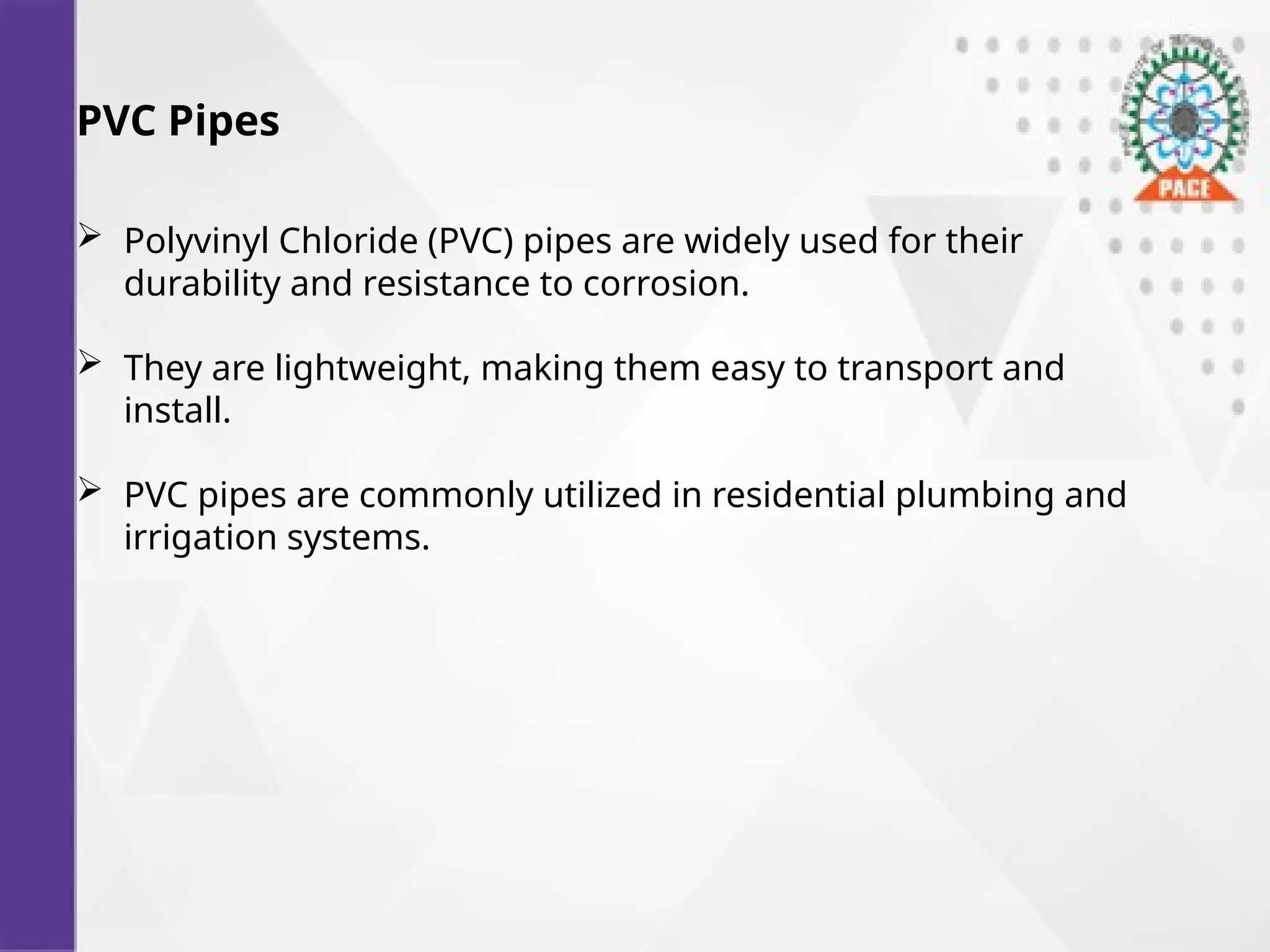 PVC Pipes
 Polyvinyl Chloride (PVC) pipes are widely used for their
durability and resistance to corrosion.
 They are lightweight, making them easy to transport and
install.
 PVC pipes are commonly utilized in residential plumbing and
irrigation systems.
 
