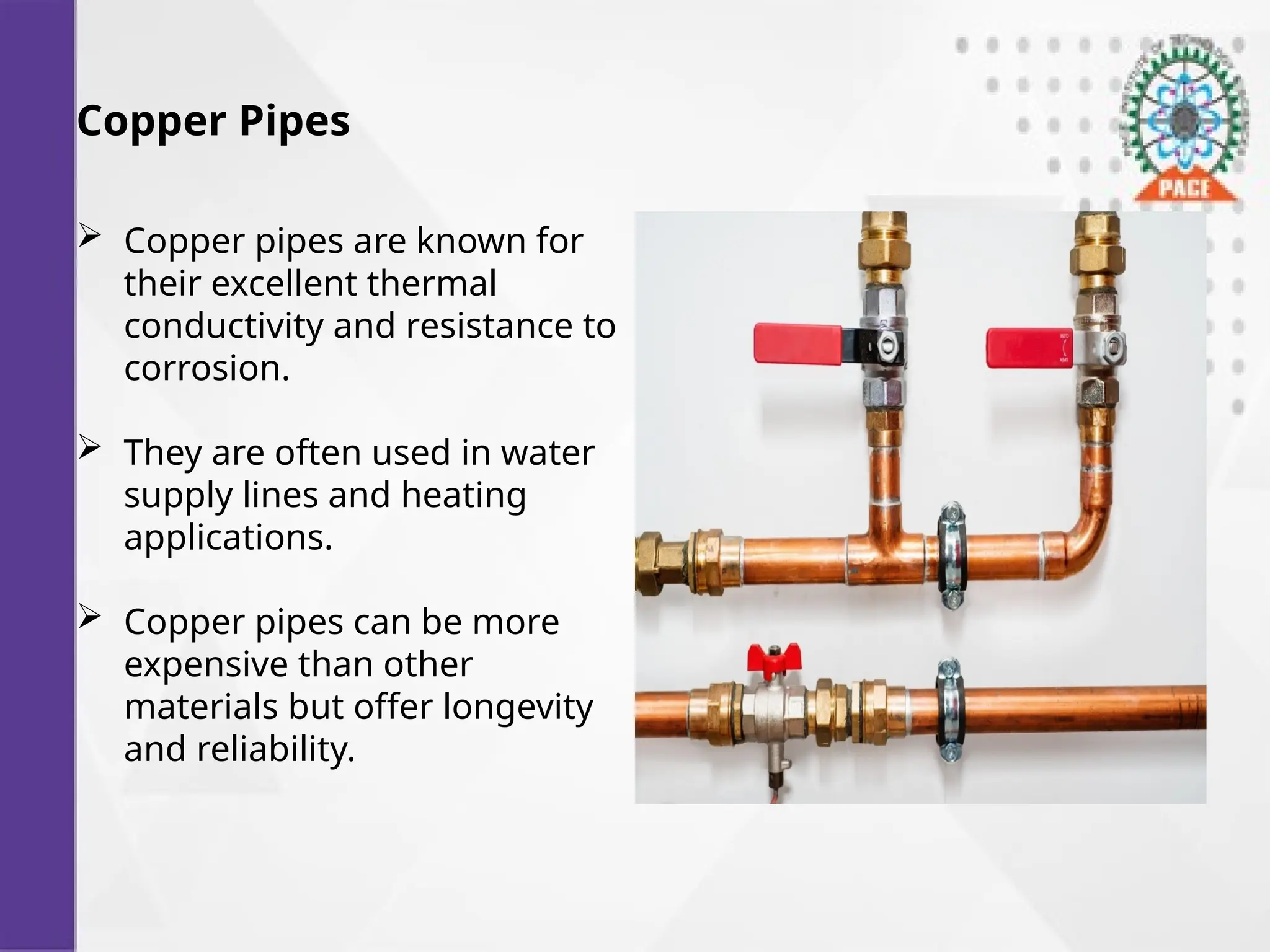 Copper Pipes
 Copper pipes are known for
their excellent thermal
conductivity and resistance to
corrosion.
 They are often used in water
supply lines and heating
applications.
 Copper pipes can be more
expensive than other
materials but offer longevity
and reliability.
 