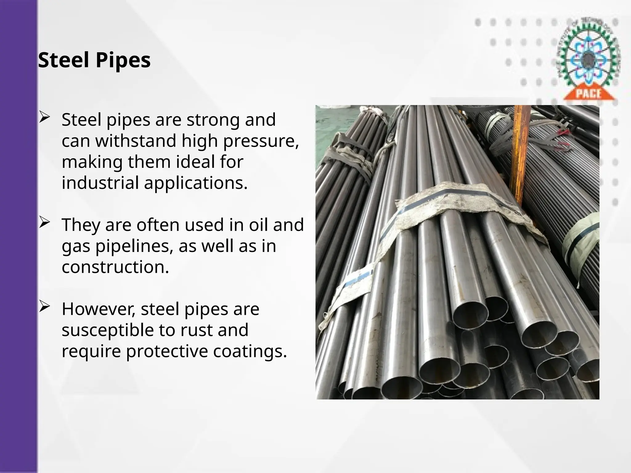Steel Pipes
 Steel pipes are strong and
can withstand high pressure,
making them ideal for
industrial applications.
 They are often used in oil and
gas pipelines, as well as in
construction.
 However, steel pipes are
susceptible to rust and
require protective coatings.
 