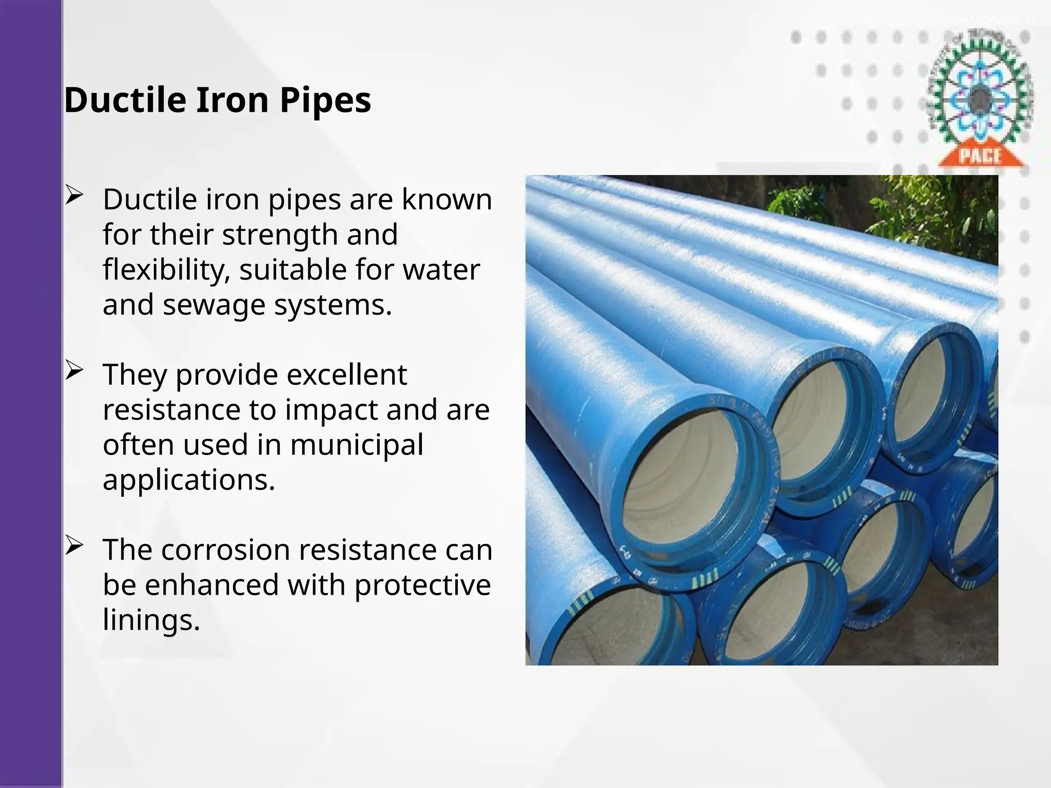 Ductile Iron Pipes
 Ductile iron pipes are known
for their strength and
flexibility, suitable for water
and sewage systems.
 They provide excellent
resistance to impact and are
often used in municipal
applications.
 The corrosion resistance can
be enhanced with protective
linings.
 