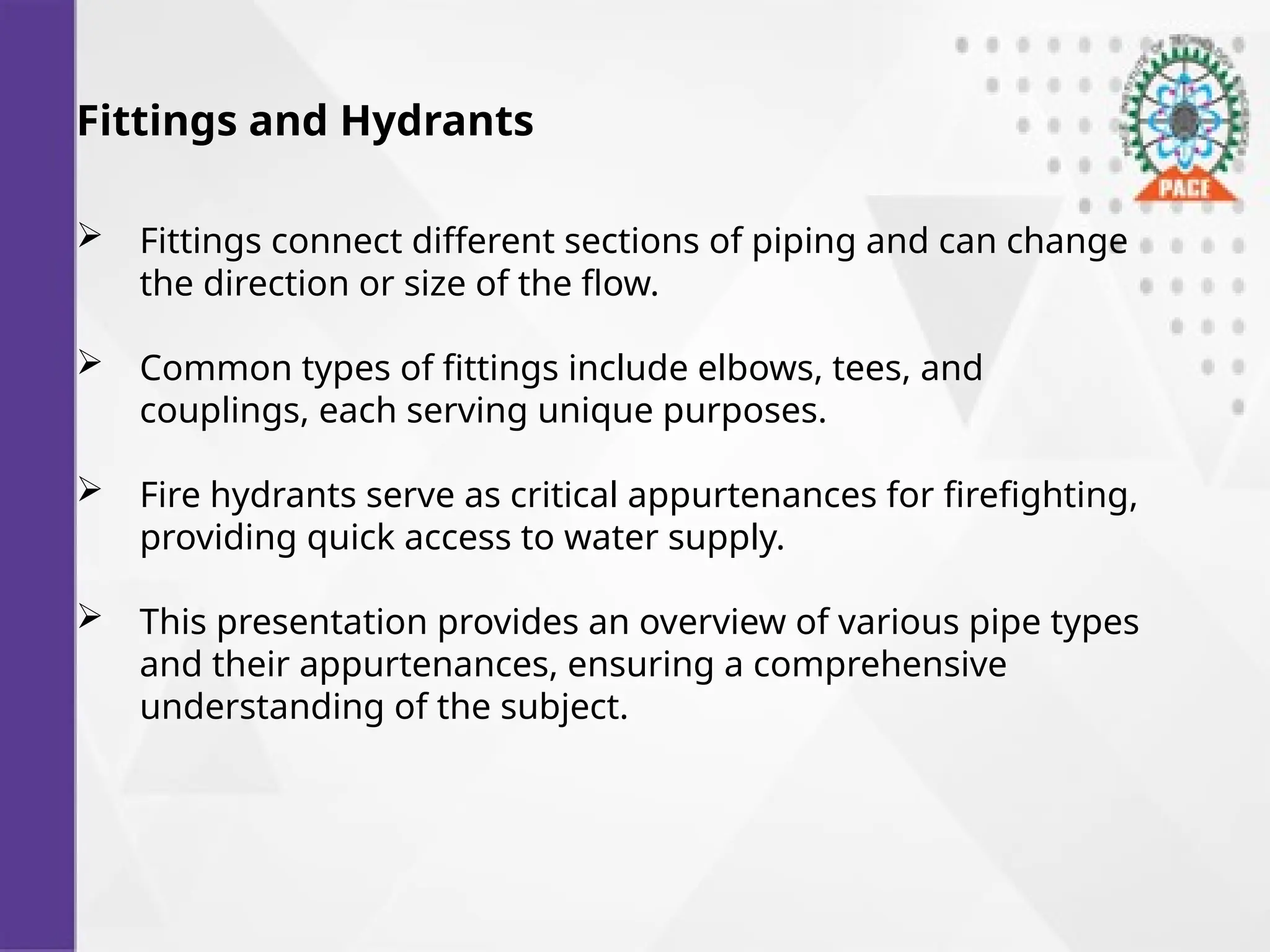 Fittings and Hydrants
 Fittings connect different sections of piping and can change
the direction or size of the flow.
 Common types of fittings include elbows, tees, and
couplings, each serving unique purposes.
 Fire hydrants serve as critical appurtenances for firefighting,
providing quick access to water supply.
 This presentation provides an overview of various pipe types
and their appurtenances, ensuring a comprehensive
understanding of the subject.
 