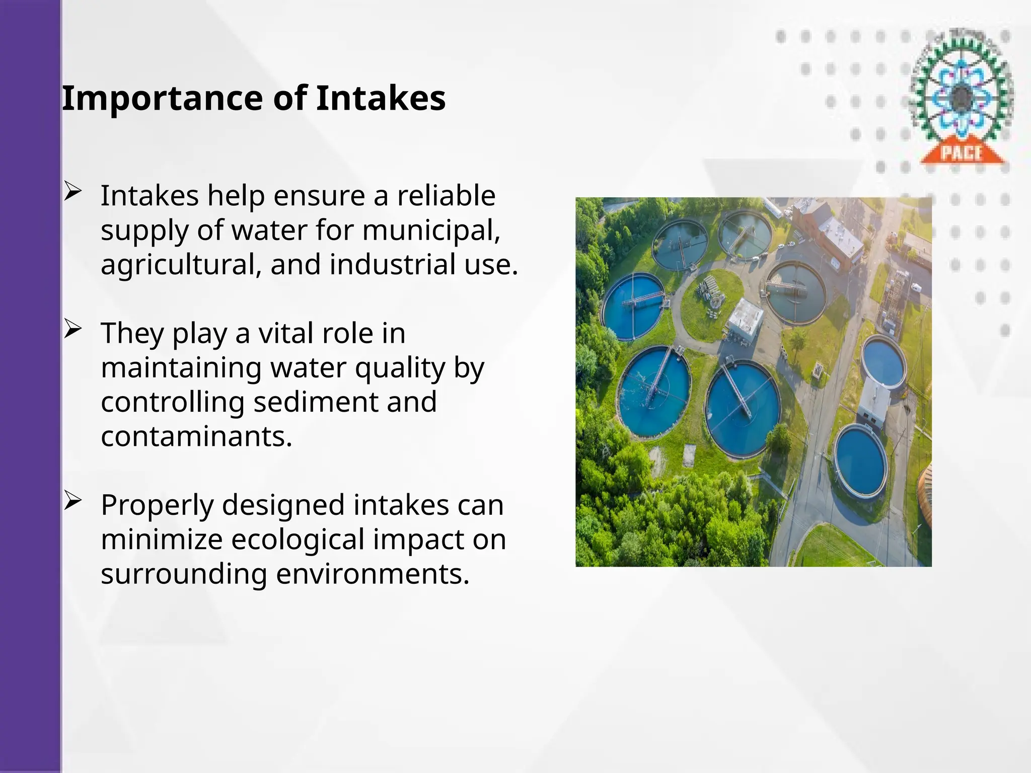 Importance of Intakes
 Intakes help ensure a reliable
supply of water for municipal,
agricultural, and industrial use.
 They play a vital role in
maintaining water quality by
controlling sediment and
contaminants.
 Properly designed intakes can
minimize ecological impact on
surrounding environments.
 
