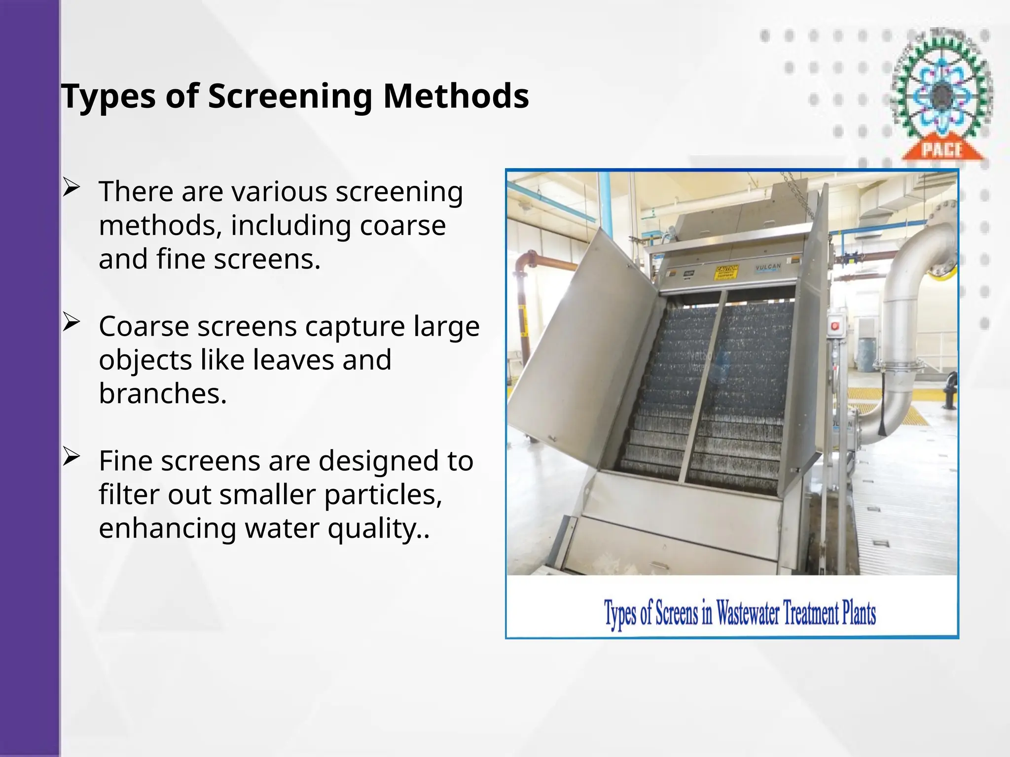 Types of Screening Methods
 There are various screening
methods, including coarse
and fine screens.
 Coarse screens capture large
objects like leaves and
branches.
 Fine screens are designed to
filter out smaller particles,
enhancing water quality..
 